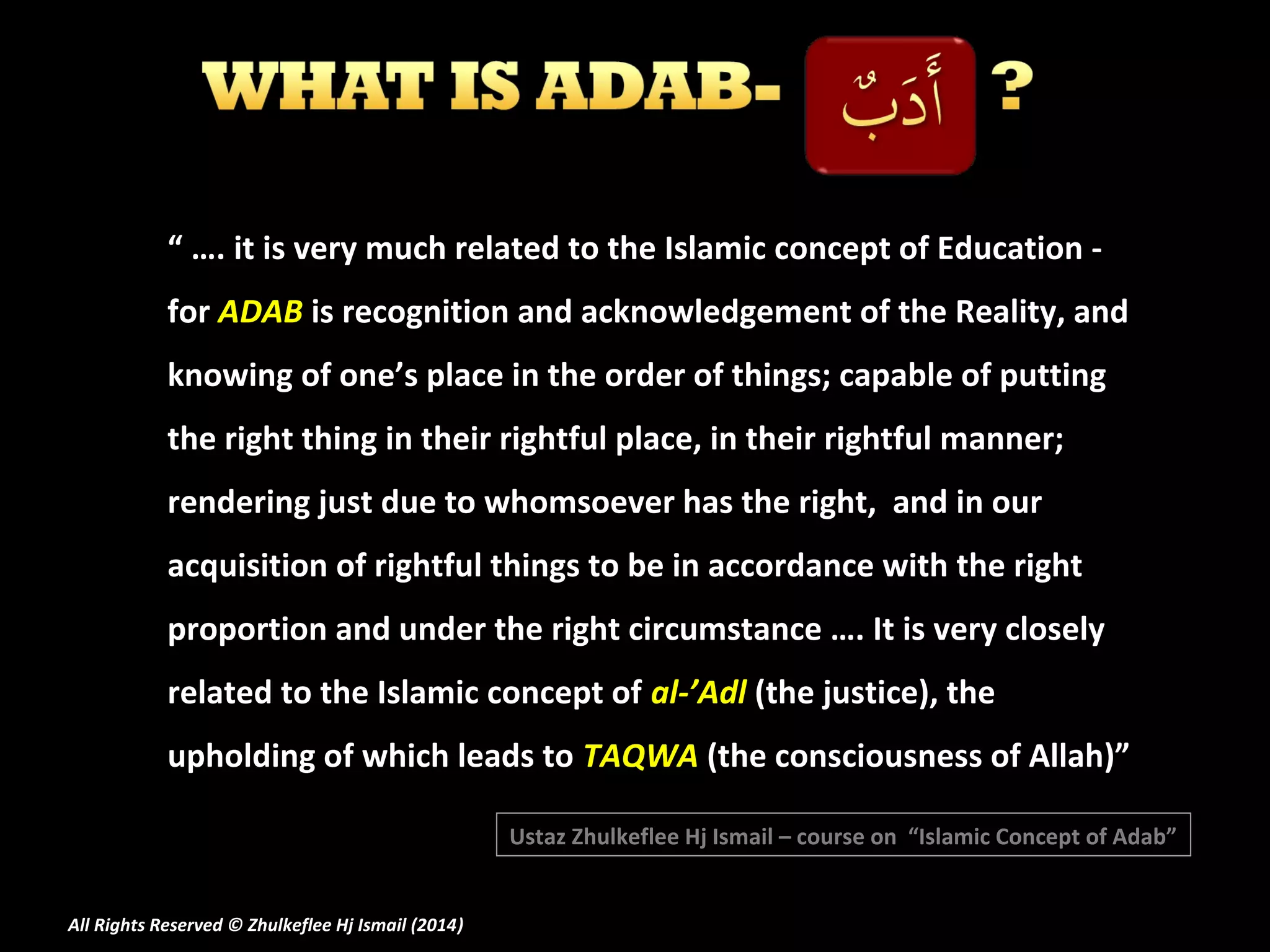 “ …. it is very much related to the Islamic concept of Education for ADAB is recognition and acknowledgement of the Reality, and
knowing of one’s place in the order of things; capable of putting
the right thing in their rightful place, in their rightful manner;
rendering just due to whomsoever has the right, and in our
acquisition of rightful things to be in accordance with the right
proportion and under the right circumstance …. It is very closely
related to the Islamic concept of al-’Adl (the justice), the
upholding of which leads to TAQWA (the consciousness of Allah)”
Ustaz Zhulkeflee Hj Ismail – course on “Islamic Concept of Adab”
All Rights Reserved © Zhulkeflee Hj Ismail (2014)
)

 
