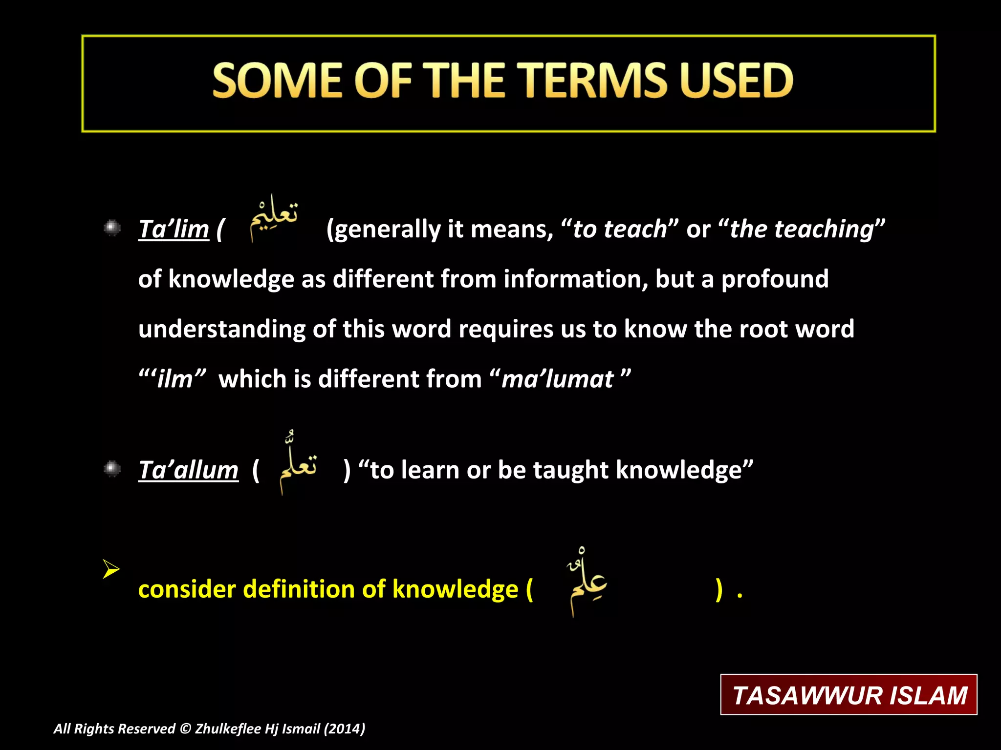 Ta’lim (

(generally it means, “to teach” or “the teaching”

of knowledge as different from information, but a profound
understanding of this word requires us to know the root word
“‘ilm” which is different from “ma’lumat ”
Ta’allum (



) “to learn or be taught knowledge”

consider definition of knowledge (

) .

TASAWWUR ISLAM
All Rights Reserved © Zhulkeflee Hj Ismail (2014)
)

 