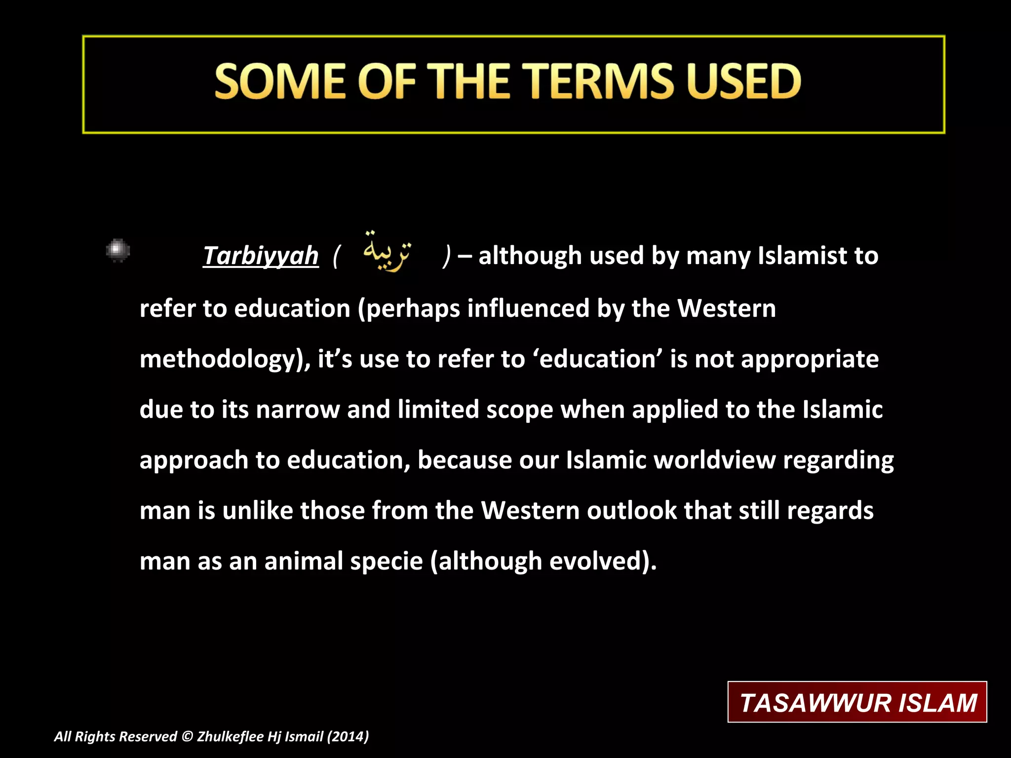 Tarbiyyah (

) – although used by many Islamist to

refer to education (perhaps influenced by the Western
methodology), it’s use to refer to ‘education’ is not appropriate
due to its narrow and limited scope when applied to the Islamic
approach to education, because our Islamic worldview regarding
man is unlike those from the Western outlook that still regards
man as an animal specie (although evolved).

TASAWWUR ISLAM
All Rights Reserved © Zhulkeflee Hj Ismail (2014)
)

 