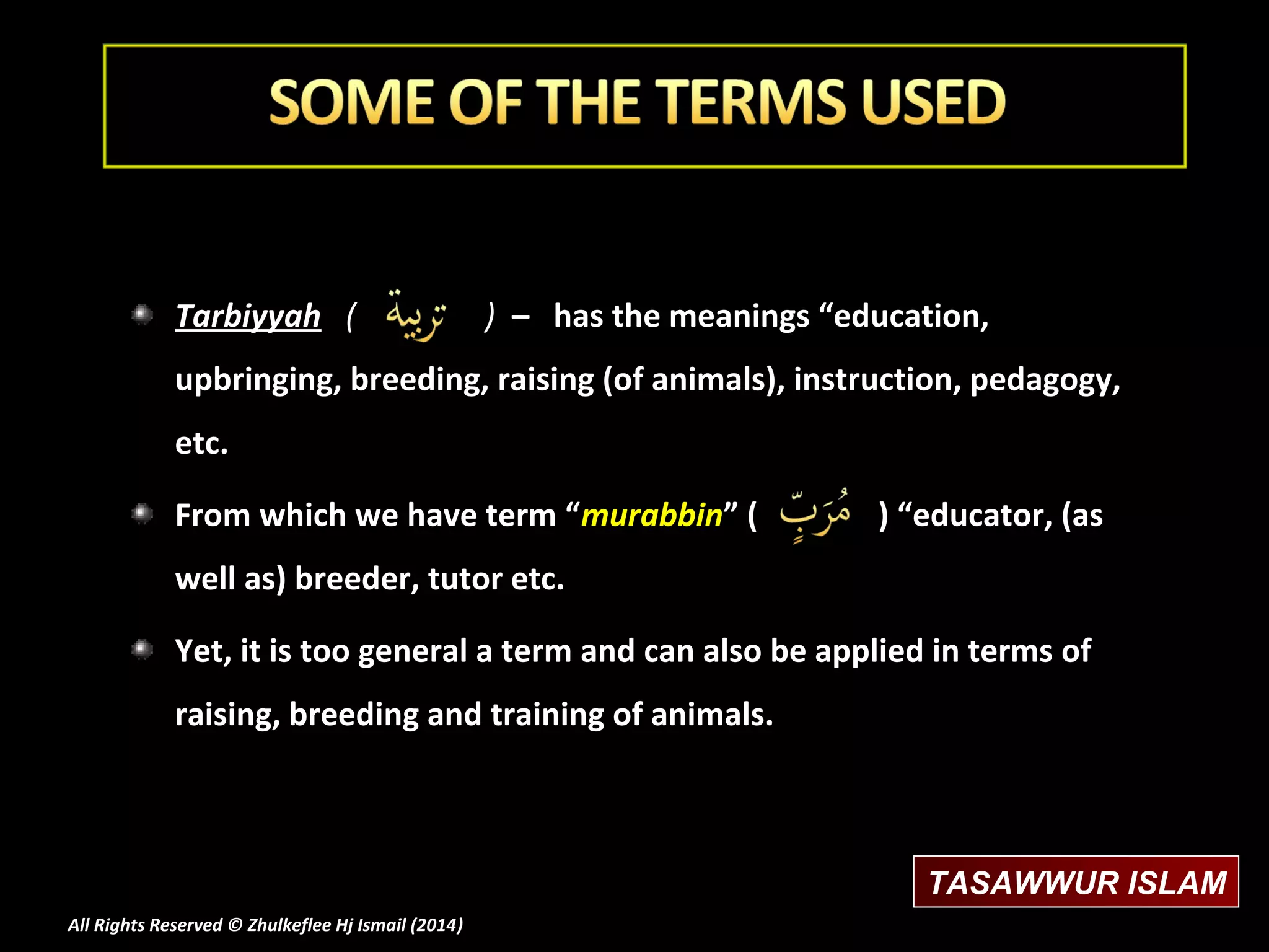 Tarbiyyah (

) – has the meanings “education,

upbringing, breeding, raising (of animals), instruction, pedagogy,
etc.
From which we have term “murabbin” (

) “educator, (as

well as) breeder, tutor etc.
Yet, it is too general a term and can also be applied in terms of
raising, breeding and training of animals.

TASAWWUR ISLAM
All Rights Reserved © Zhulkeflee Hj Ismail (2014)
)

 
