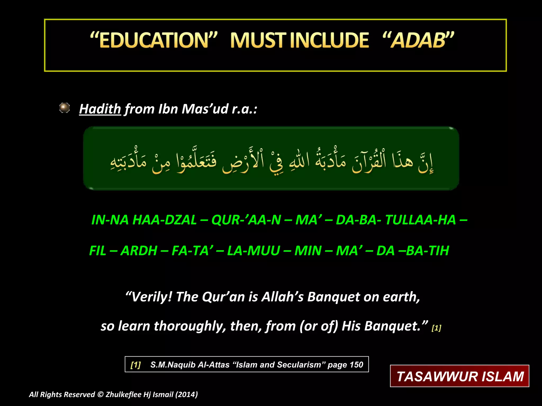 Hadith from Ibn Mas’ud r.a.:

IN-NA HAA-DZAL – QUR-’AA-N – MA’ – DA-BA- TULLAA-HA –
FIL – ARDH – FA-TA’ – LA-MUU – MIN – MA’ – DA –BA-TIH
“Verily! The Qur’an is Allah’s Banquet on earth,
so learn thoroughly, then, from (or of) His Banquet.” [1]
[1]

S.M.Naquib Al-Attas “Islam and Secularism” page 150

All Rights Reserved © Zhulkeflee Hj Ismail (2014)
)

TASAWWUR ISLAM

 