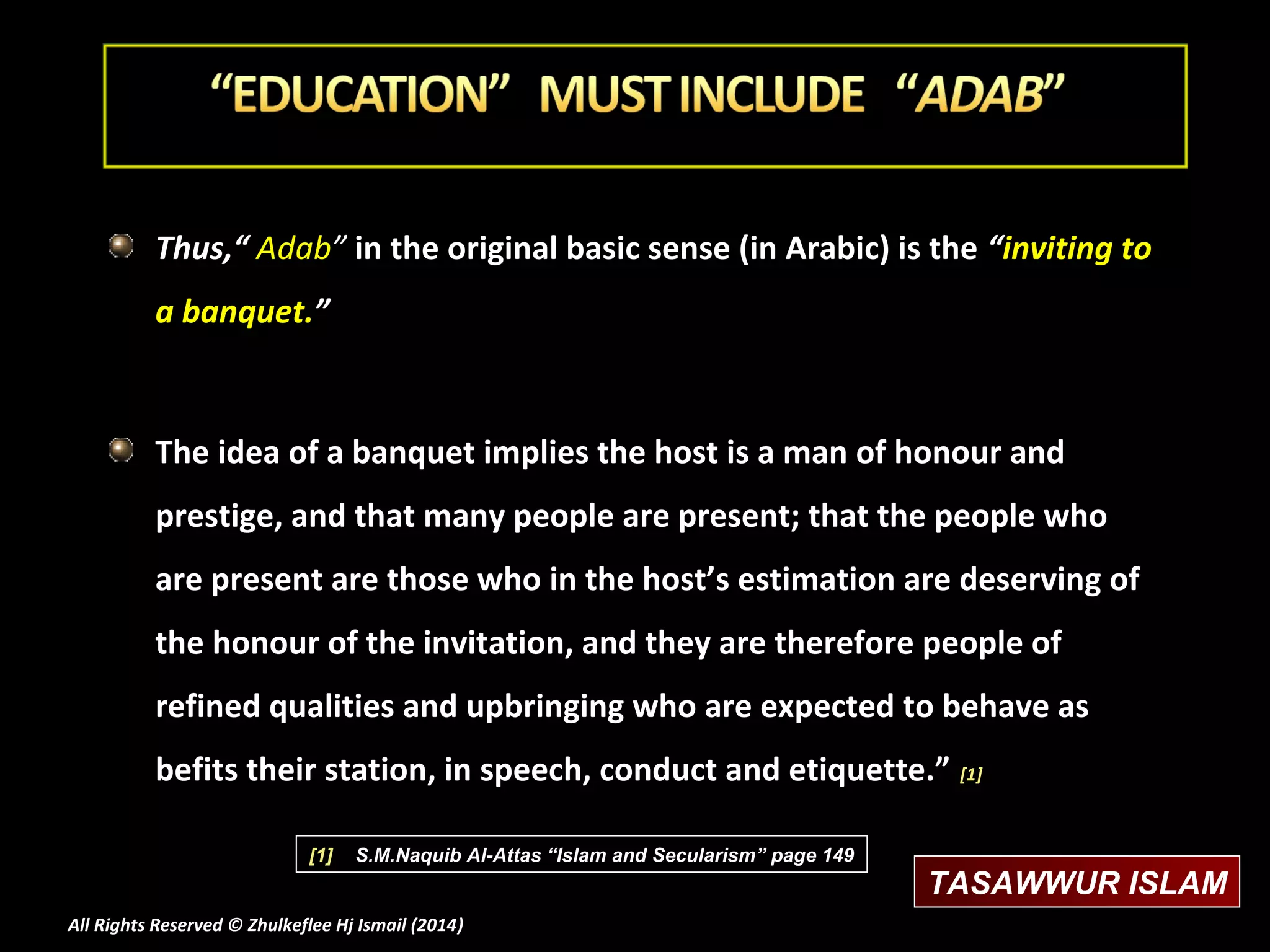 Thus,“ Adab” in the original basic sense (in Arabic) is the “inviting to
a banquet.”

The idea of a banquet implies the host is a man of honour and
prestige, and that many people are present; that the people who
are present are those who in the host’s estimation are deserving of
the honour of the invitation, and they are therefore people of
refined qualities and upbringing who are expected to behave as
befits their station, in speech, conduct and etiquette.” [1]
[1]

S.M.Naquib Al-Attas “Islam and Secularism” page 149

All Rights Reserved © Zhulkeflee Hj Ismail (2014)
)

TASAWWUR ISLAM

 