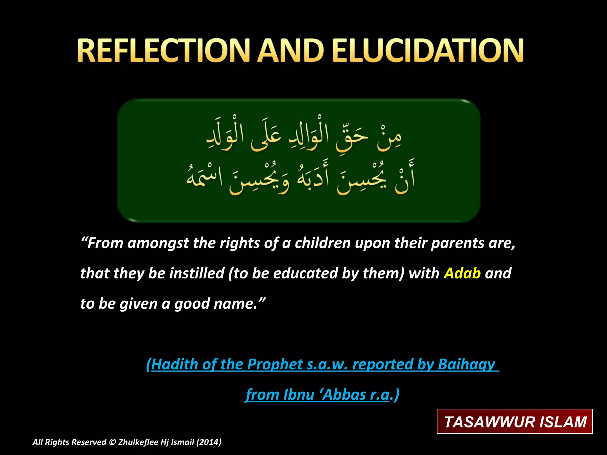 “From amongst the rights of a children upon their parents are,
that they be instilled (to be educated by them) with Adab and
to be given a good name.”
(Hadith of the Prophet s.a.w. reported by Baihaqy
from Ibnu ‘Abbas r.a.)
TASAWWUR ISLAM
All Rights Reserved © Zhulkeflee Hj Ismail (2014)
)

 