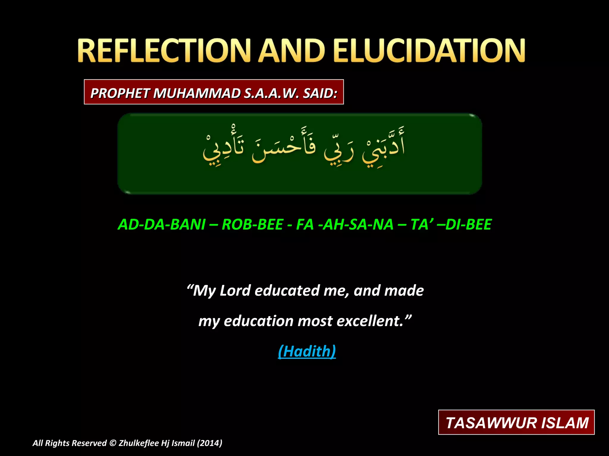 PROPHET MUHAMMAD S.A.A.W. SAID:

AD-DA-BANI – ROB-BEE - FA -AH-SA-NA – TA’ –DI-BEE

“My Lord educated me, and made
my education most excellent.”
(Hadith)

TASAWWUR ISLAM
All Rights Reserved © Zhulkeflee Hj Ismail (2014)
)

 