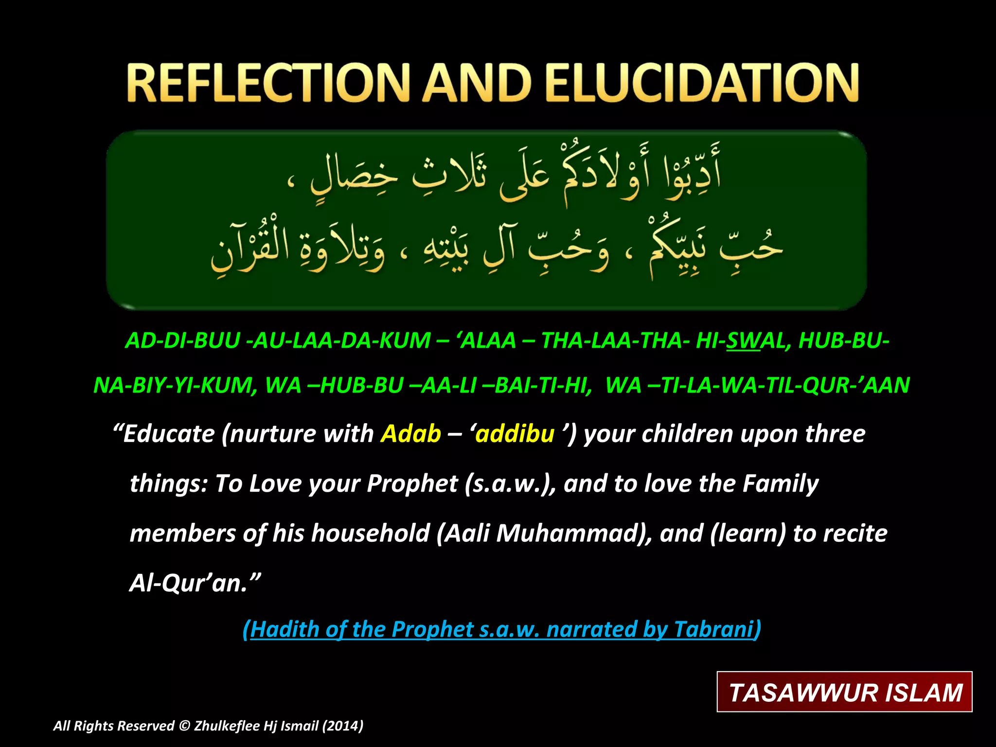 AD-DI-BUU -AU-LAA-DA-KUM – ‘ALAA – THA-LAA-THA- HI-SWAL, HUB-BUNA-BIY-YI-KUM, WA –HUB-BU –AA-LI –BAI-TI-HI, WA –TI-LA-WA-TIL-QUR-’AAN

“Educate (nurture with Adab – ‘addibu ’) your children upon three
things: To Love your Prophet (s.a.w.), and to love the Family
members of his household (Aali Muhammad), and (learn) to recite
Al-Qur’an.”
(Hadith of the Prophet s.a.w. narrated by Tabrani)
TASAWWUR ISLAM
All Rights Reserved © Zhulkeflee Hj Ismail (2014)
)

 