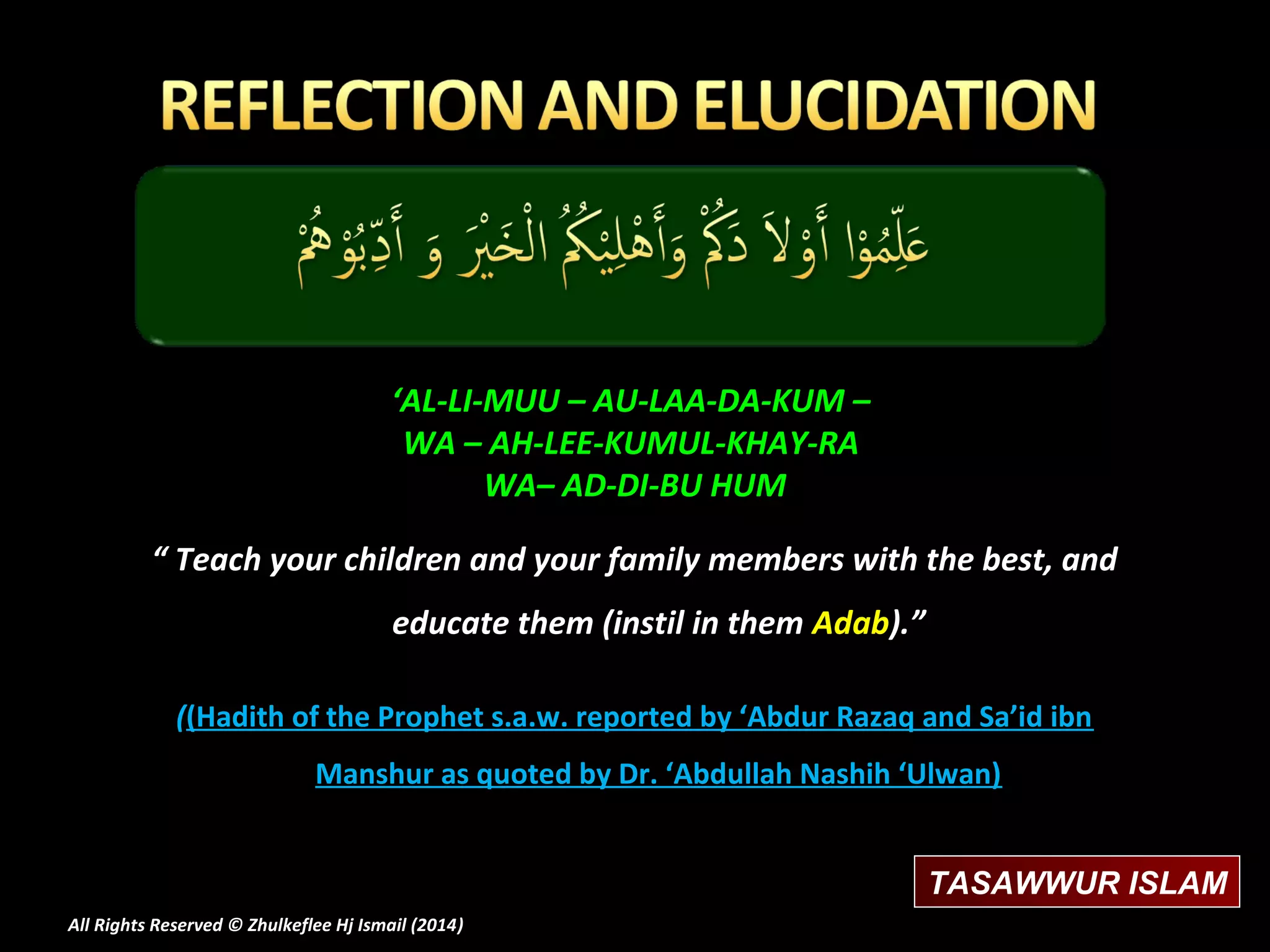 ‘AL-LI-MUU – AU-LAA-DA-KUM –
WA – AH-LEE-KUMUL-KHAY-RA
WA– AD-DI-BU HUM
“ Teach your children and your family members with the best, and
educate them (instil in them Adab).”
((Hadith of the Prophet s.a.w. reported by ‘Abdur Razaq and Sa’id ibn
Manshur as quoted by Dr. ‘Abdullah Nashih ‘Ulwan)
TASAWWUR ISLAM
All Rights Reserved © Zhulkeflee Hj Ismail (2014)
)

 