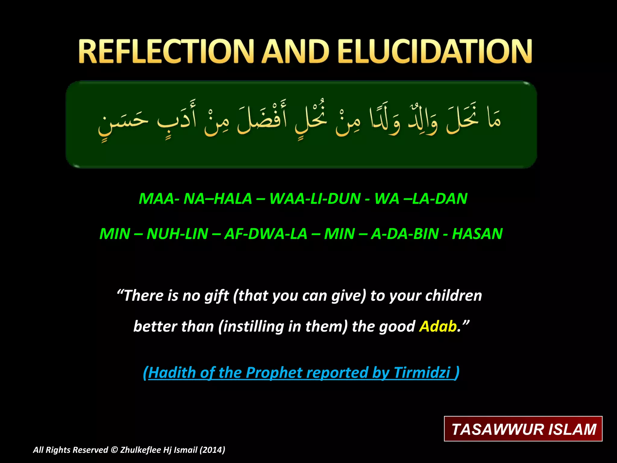 MAA- NA–HALA – WAA-LI-DUN - WA –LA-DAN
MIN – NUH-LIN – AF-DWA-LA – MIN – A-DA-BIN - HASAN
“There is no gift (that you can give) to your children
better than (instilling in them) the good Adab.”
(Hadith of the Prophet reported by Tirmidzi )
TASAWWUR ISLAM
All Rights Reserved © Zhulkeflee Hj Ismail (2014)
)

 