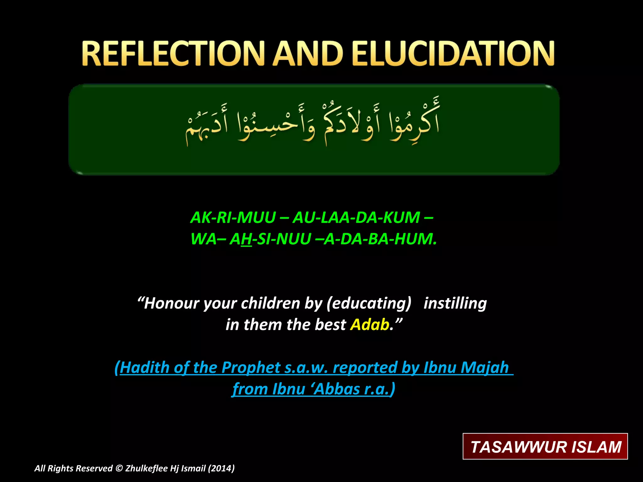 AK-RI-MUU – AU-LAA-DA-KUM –
WA– AH-SI-NUU –A-DA-BA-HUM.
“Honour your children by (educating) instilling
in them the best Adab.”
(Hadith of the Prophet s.a.w. reported by Ibnu Majah
from Ibnu ‘Abbas r.a.)
TASAWWUR ISLAM
All Rights Reserved © Zhulkeflee Hj Ismail (2014)
)

 