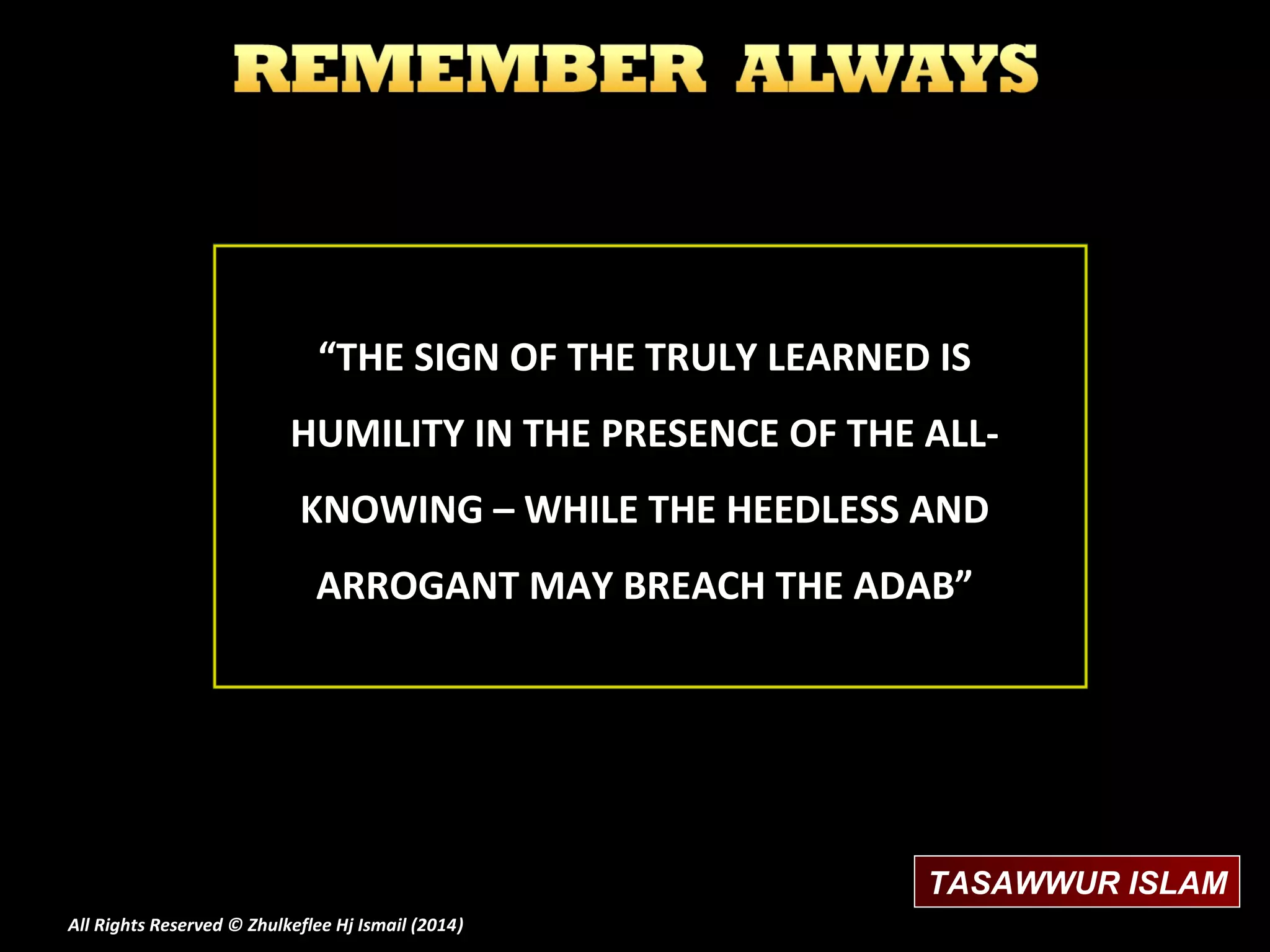“THE SIGN OF THE TRULY LEARNED IS
HUMILITY IN THE PRESENCE OF THE ALLKNOWING – WHILE THE HEEDLESS AND
ARROGANT MAY BREACH THE ADAB”

TASAWWUR ISLAM
All Rights Reserved © Zhulkeflee Hj Ismail (2014)
)

 