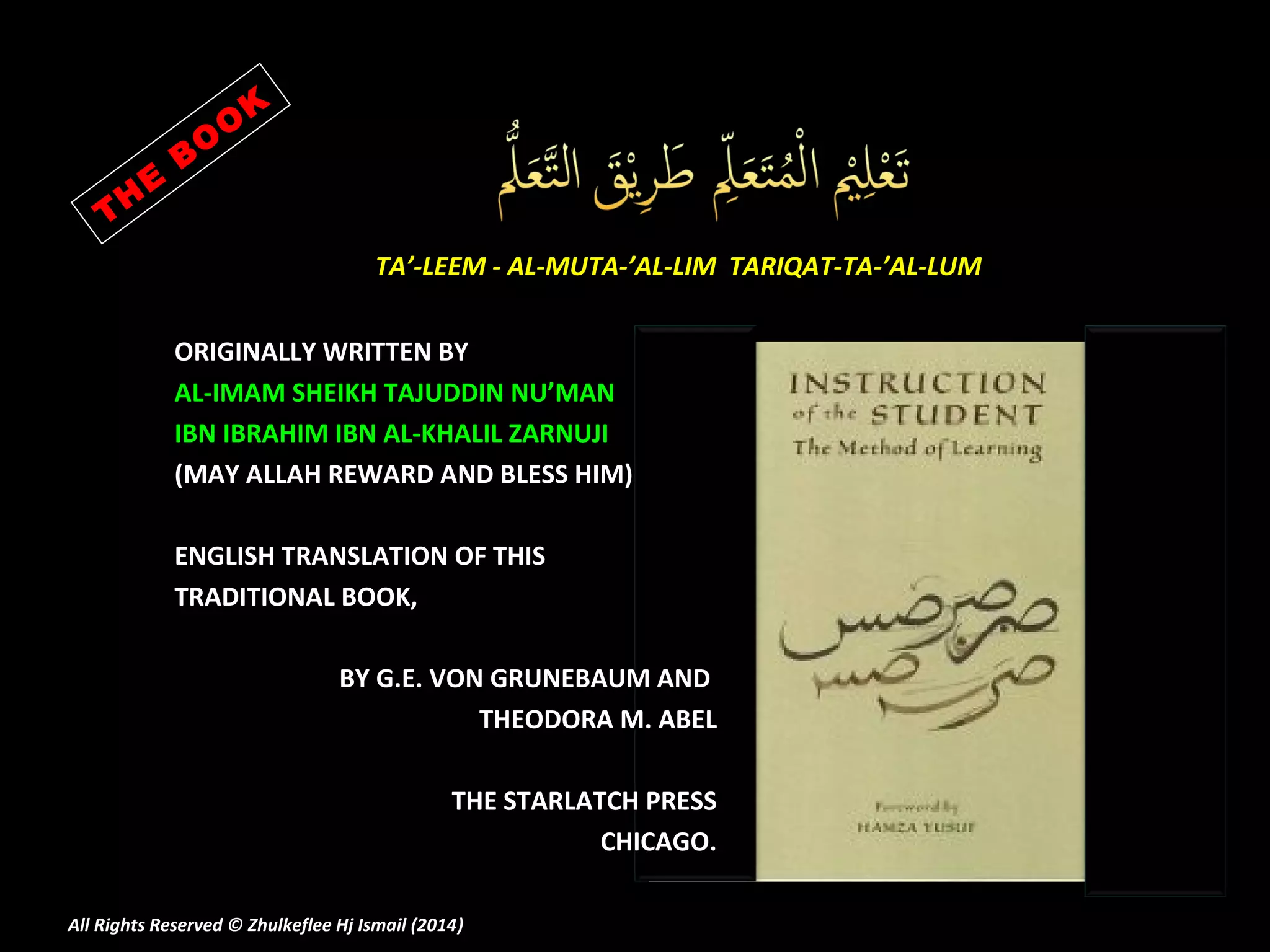 E
H
T

K
O
O
B
TA’-LEEM - AL-MUTA-’AL-LIM TARIQAT-TA-’AL-LUM
ORIGINALLY WRITTEN BY
AL-IMAM SHEIKH TAJUDDIN NU’MAN
IBN IBRAHIM IBN AL-KHALIL ZARNUJI
(MAY ALLAH REWARD AND BLESS HIM)
ENGLISH TRANSLATION OF THIS
TRADITIONAL BOOK,
BY G.E. VON GRUNEBAUM AND
THEODORA M. ABEL
THE STARLATCH PRESS
CHICAGO.

All Rights Reserved © Zhulkeflee Hj Ismail (2014)
)

 