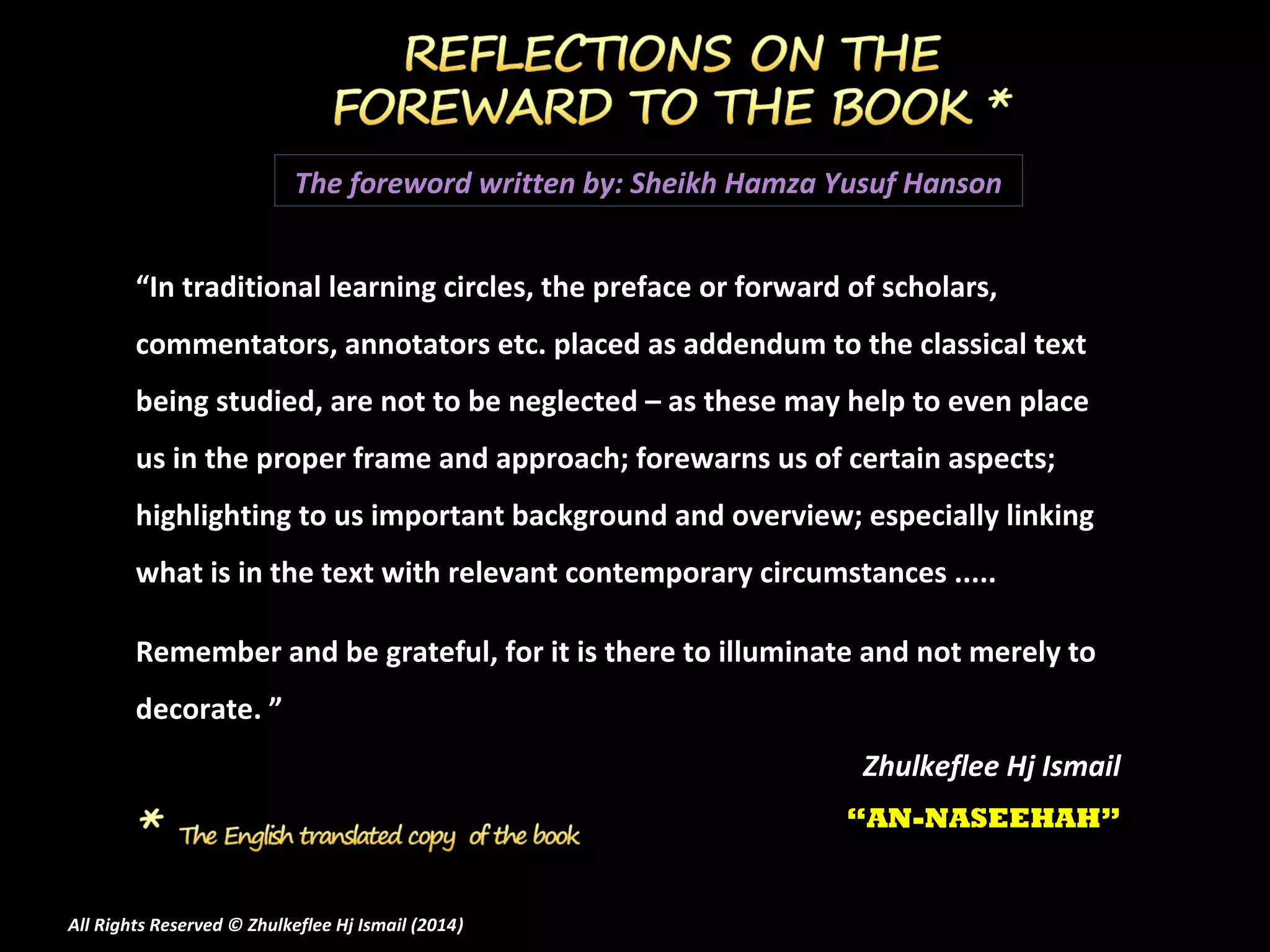 The foreword written by: Sheikh Hamza Yusuf Hanson
“In traditional learning circles, the preface or forward of scholars,
commentators, annotators etc. placed as addendum to the classical text
being studied, are not to be neglected – as these may help to even place
us in the proper frame and approach; forewarns us of certain aspects;
highlighting to us important background and overview; especially linking
what is in the text with relevant contemporary circumstances .....
Remember and be grateful, for it is there to illuminate and not merely to
decorate. ”
Zhulkeflee Hj Ismail
“AN-NASEEHAH”

All Rights Reserved © Zhulkeflee Hj Ismail (2014)
)

 