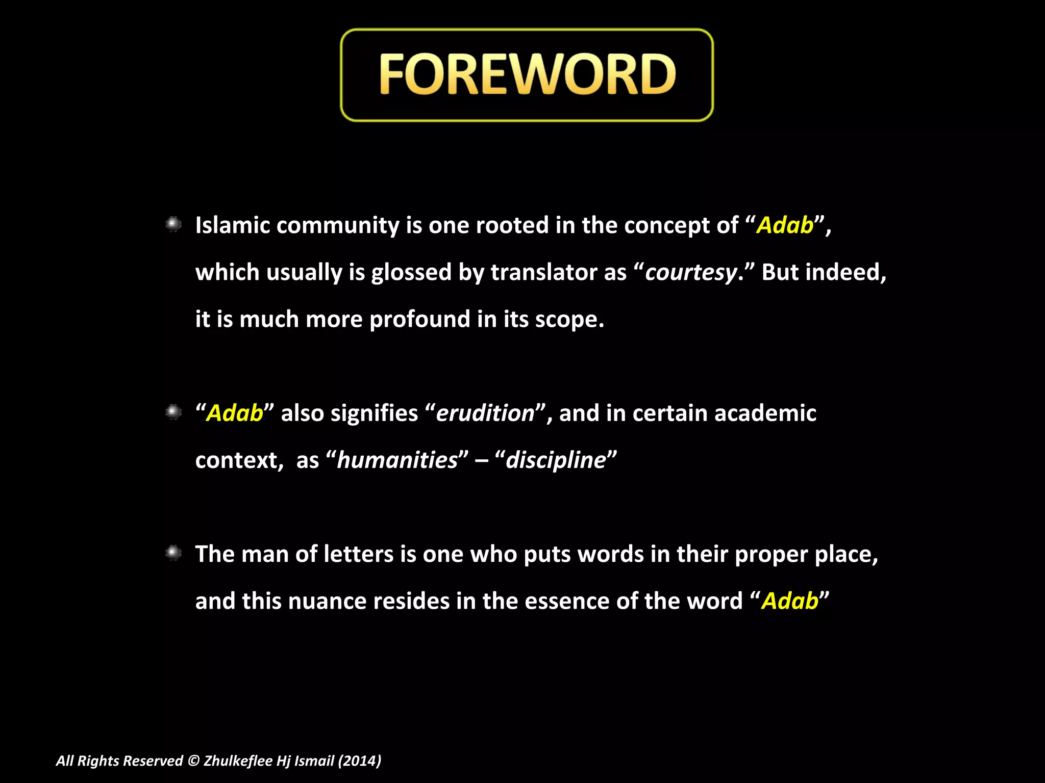 Islamic community is one rooted in the concept of “Adab”,
which usually is glossed by translator as “courtesy.” But indeed,
it is much more profound in its scope.
“Adab” also signifies “erudition”, and in certain academic
context, as “humanities” – “discipline”
The man of letters is one who puts words in their proper place,
and this nuance resides in the essence of the word “Adab”

All Rights Reserved © Zhulkeflee Hj Ismail (2014)
)

 