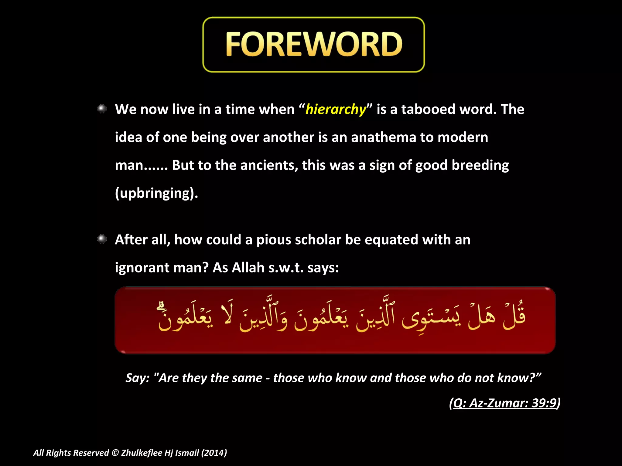 We now live in a time when “hierarchy” is a tabooed word. The
idea of one being over another is an anathema to modern
man...... But to the ancients, this was a sign of good breeding
(upbringing).
After all, how could a pious scholar be equated with an
ignorant man? As Allah s.w.t. says:

Say: "Are they the same - those who know and those who do not know?”
(Q: Az-Zumar: 39:9)

All Rights Reserved © Zhulkeflee Hj Ismail (2014)
)

 