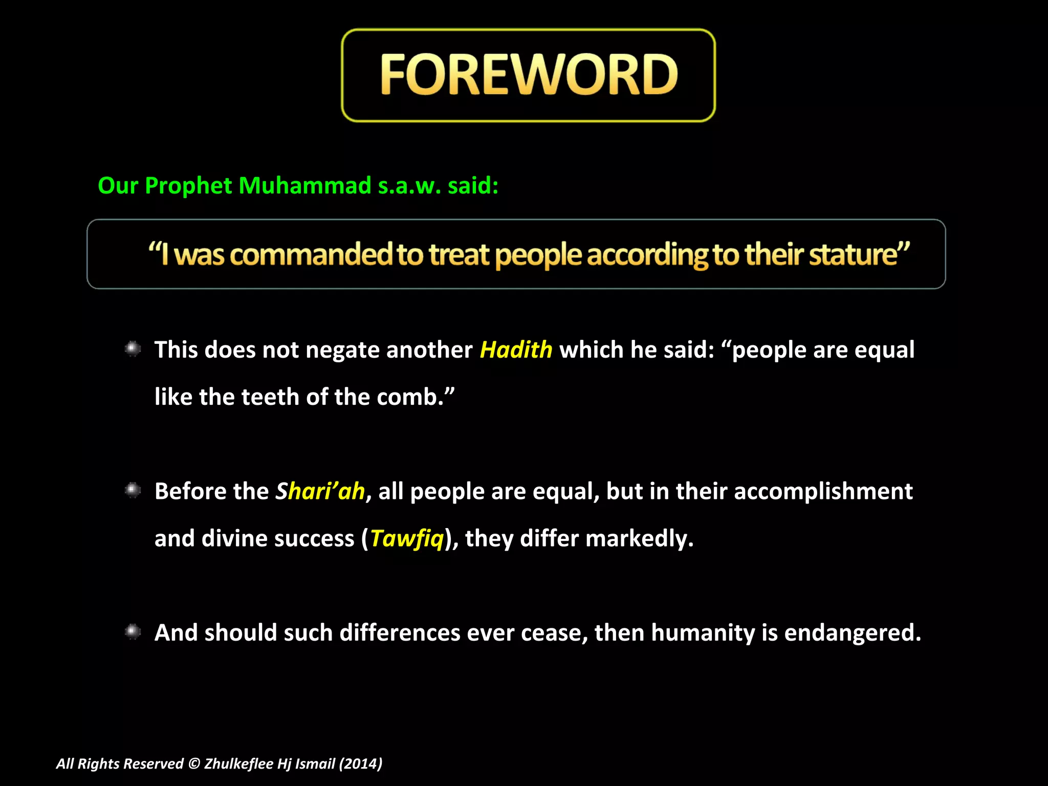 Our Prophet Muhammad s.a.w. said:

This does not negate another Hadith which he said: “people are equal
like the teeth of the comb.”
Before the Shari’ah, all people are equal, but in their accomplishment
and divine success (Tawfiq), they differ markedly.
And should such differences ever cease, then humanity is endangered.

All Rights Reserved © Zhulkeflee Hj Ismail (2014)
)

 