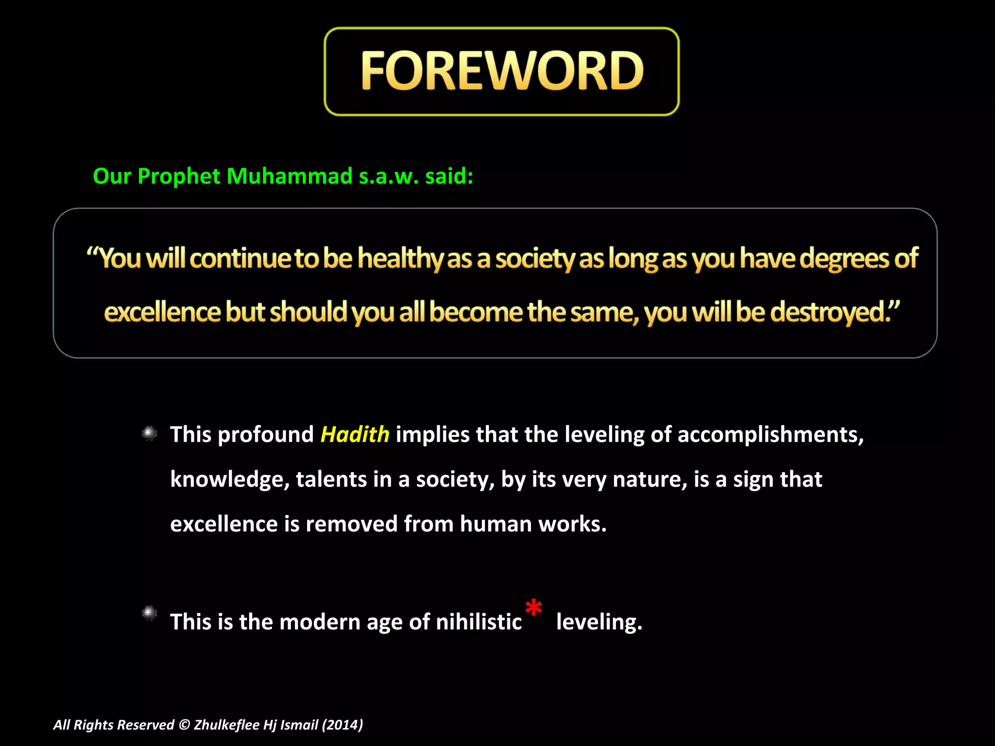 Our Prophet Muhammad s.a.w. said:

This profound Hadith implies that the leveling of accomplishments,
knowledge, talents in a society, by its very nature, is a sign that
excellence is removed from human works.

This is the modern age of nihilistic

All Rights Reserved © Zhulkeflee Hj Ismail (2014)
)

* leveling.

 