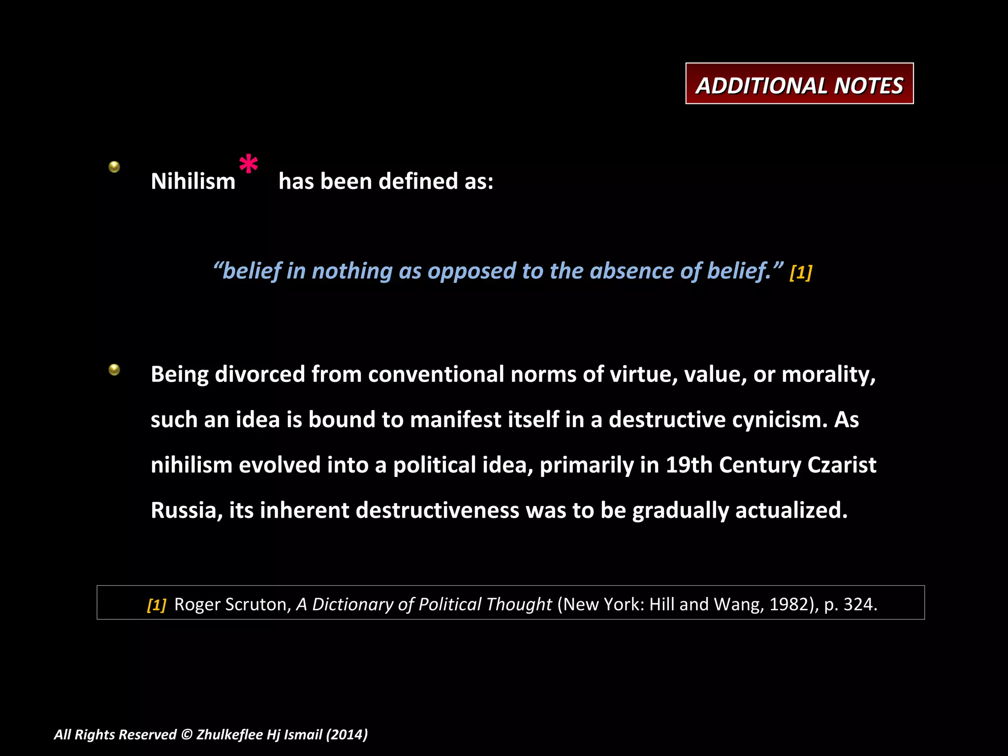 ADDITIONAL NOTES

Nihilism

*

has been defined as:

“belief in nothing as opposed to the absence of belief.” [1]

Being divorced from conventional norms of virtue, value, or morality,
such an idea is bound to manifest itself in a destructive cynicism. As
nihilism evolved into a political idea, primarily in 19th Century Czarist
Russia, its inherent destructiveness was to be gradually actualized.

[1] Roger Scruton, A Dictionary of Political Thought (New York: Hill and Wang, 1982), p. 324.

All Rights Reserved © Zhulkeflee Hj Ismail (2014)
)

 