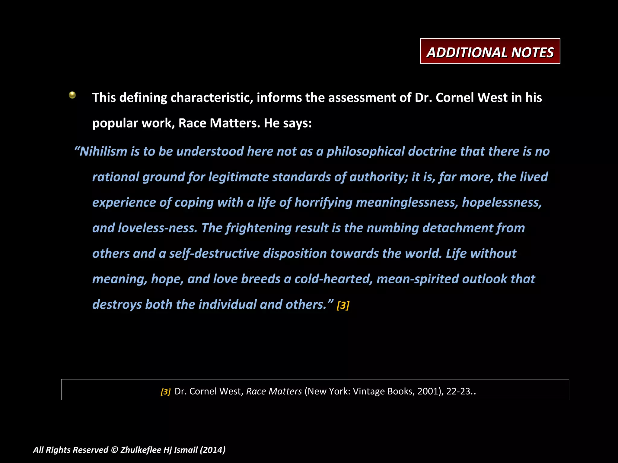 ADDITIONAL NOTES
This defining characteristic, informs the assessment of Dr. Cornel West in his
popular work, Race Matters. He says:
“Nihilism is to be understood here not as a philosophical doctrine that there is no
rational ground for legitimate standards of authority; it is, far more, the lived
experience of coping with a life of horrifying meaninglessness, hopelessness,
and loveless-ness. The frightening result is the numbing detachment from
others and a self-destructive disposition towards the world. Life without
meaning, hope, and love breeds a cold-hearted, mean-spirited outlook that
destroys both the individual and others.” [3]

[3]

Dr. Cornel West, Race Matters (New York: Vintage Books, 2001), 22-23..

All Rights Reserved © Zhulkeflee Hj Ismail (2014)
)

 