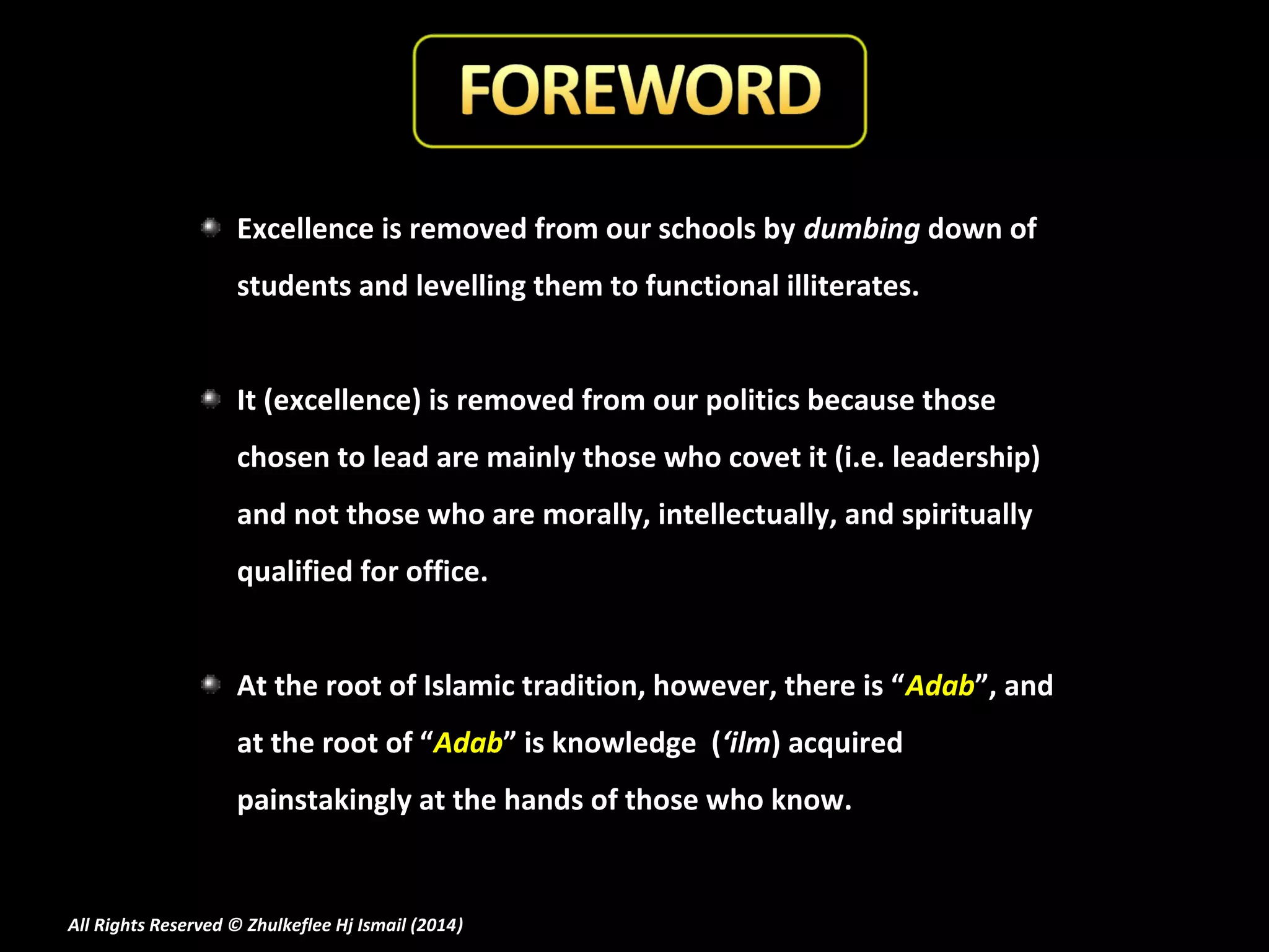 Excellence is removed from our schools by dumbing down of
students and levelling them to functional illiterates.
It (excellence) is removed from our politics because those
chosen to lead are mainly those who covet it (i.e. leadership)
and not those who are morally, intellectually, and spiritually
qualified for office.
At the root of Islamic tradition, however, there is “Adab”, and
at the root of “Adab” is knowledge (‘ilm) acquired
painstakingly at the hands of those who know.

All Rights Reserved © Zhulkeflee Hj Ismail (2014)
)

 