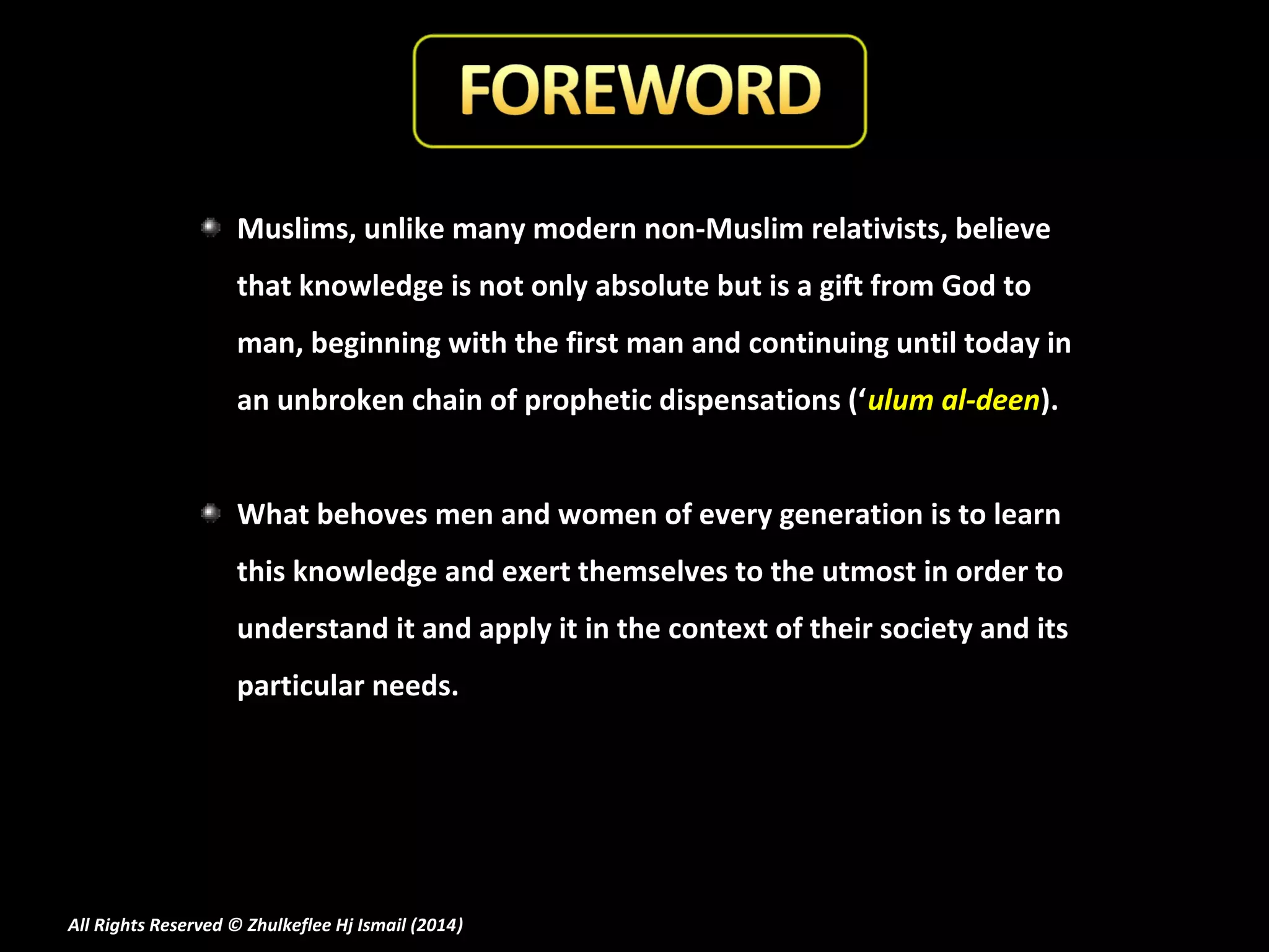 Muslims, unlike many modern non-Muslim relativists, believe
that knowledge is not only absolute but is a gift from God to
man, beginning with the first man and continuing until today in
an unbroken chain of prophetic dispensations (‘ulum al-deen).
What behoves men and women of every generation is to learn
this knowledge and exert themselves to the utmost in order to
understand it and apply it in the context of their society and its
particular needs.

All Rights Reserved © Zhulkeflee Hj Ismail (2014)
)

 