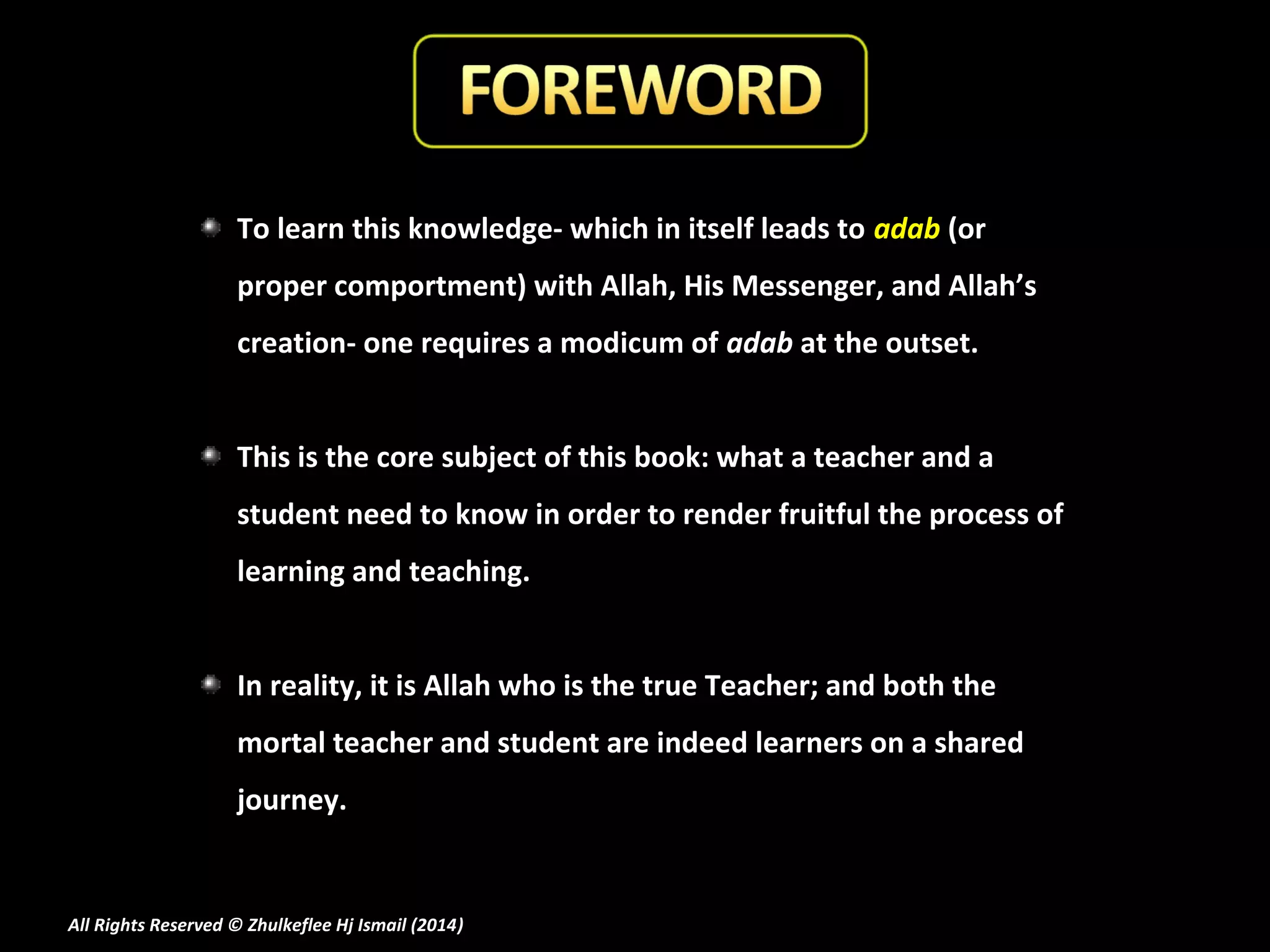 To learn this knowledge- which in itself leads to adab (or
proper comportment) with Allah, His Messenger, and Allah’s
creation- one requires a modicum of adab at the outset.
This is the core subject of this book: what a teacher and a
student need to know in order to render fruitful the process of
learning and teaching.
In reality, it is Allah who is the true Teacher; and both the
mortal teacher and student are indeed learners on a shared
journey.

All Rights Reserved © Zhulkeflee Hj Ismail (2014)
)

 