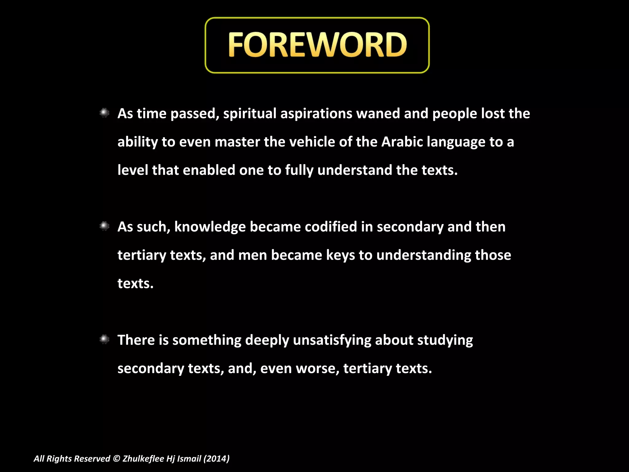 As time passed, spiritual aspirations waned and people lost the
ability to even master the vehicle of the Arabic language to a
level that enabled one to fully understand the texts.
As such, knowledge became codified in secondary and then
tertiary texts, and men became keys to understanding those
texts.
There is something deeply unsatisfying about studying
secondary texts, and, even worse, tertiary texts.

All Rights Reserved © Zhulkeflee Hj Ismail (2014)
)

 