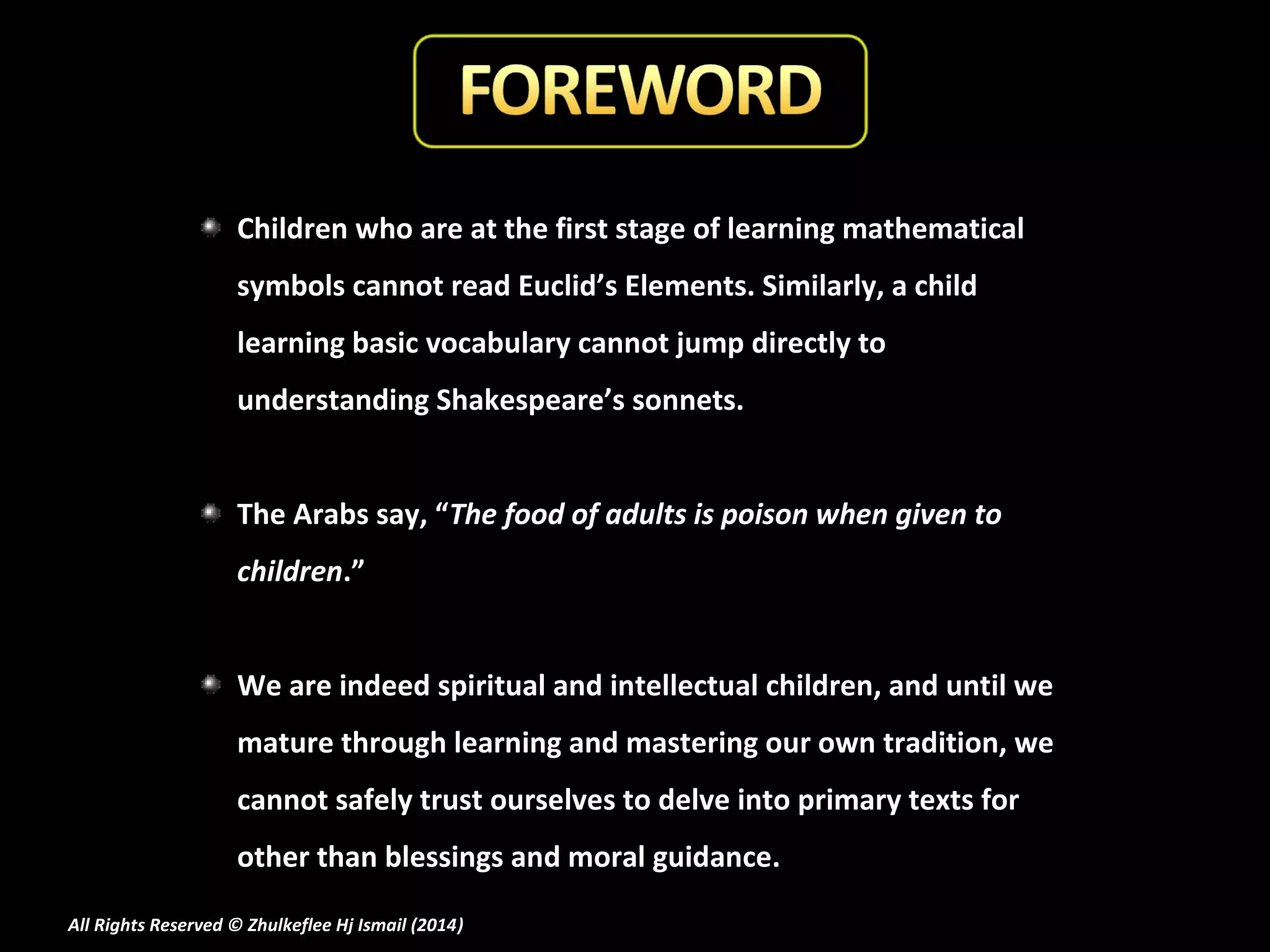Children who are at the first stage of learning mathematical
symbols cannot read Euclid’s Elements. Similarly, a child
learning basic vocabulary cannot jump directly to
understanding Shakespeare’s sonnets.
The Arabs say, “The food of adults is poison when given to
children.”
We are indeed spiritual and intellectual children, and until we
mature through learning and mastering our own tradition, we
cannot safely trust ourselves to delve into primary texts for
other than blessings and moral guidance.
All Rights Reserved © Zhulkeflee Hj Ismail (2014)
)

 