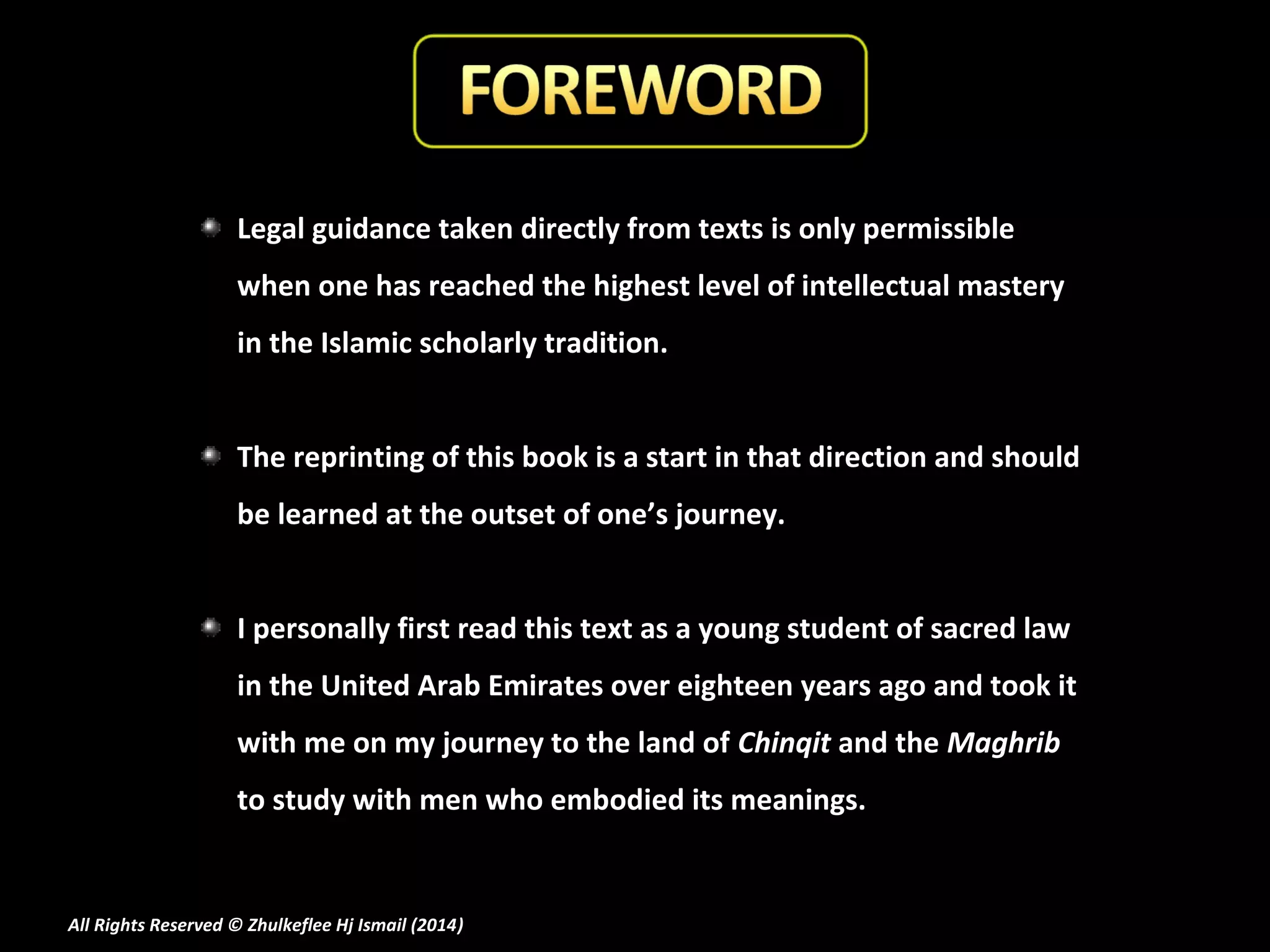 Legal guidance taken directly from texts is only permissible
when one has reached the highest level of intellectual mastery
in the Islamic scholarly tradition.
The reprinting of this book is a start in that direction and should
be learned at the outset of one’s journey.
I personally first read this text as a young student of sacred law
in the United Arab Emirates over eighteen years ago and took it
with me on my journey to the land of Chinqit and the Maghrib
to study with men who embodied its meanings.

All Rights Reserved © Zhulkeflee Hj Ismail (2014)
)

 