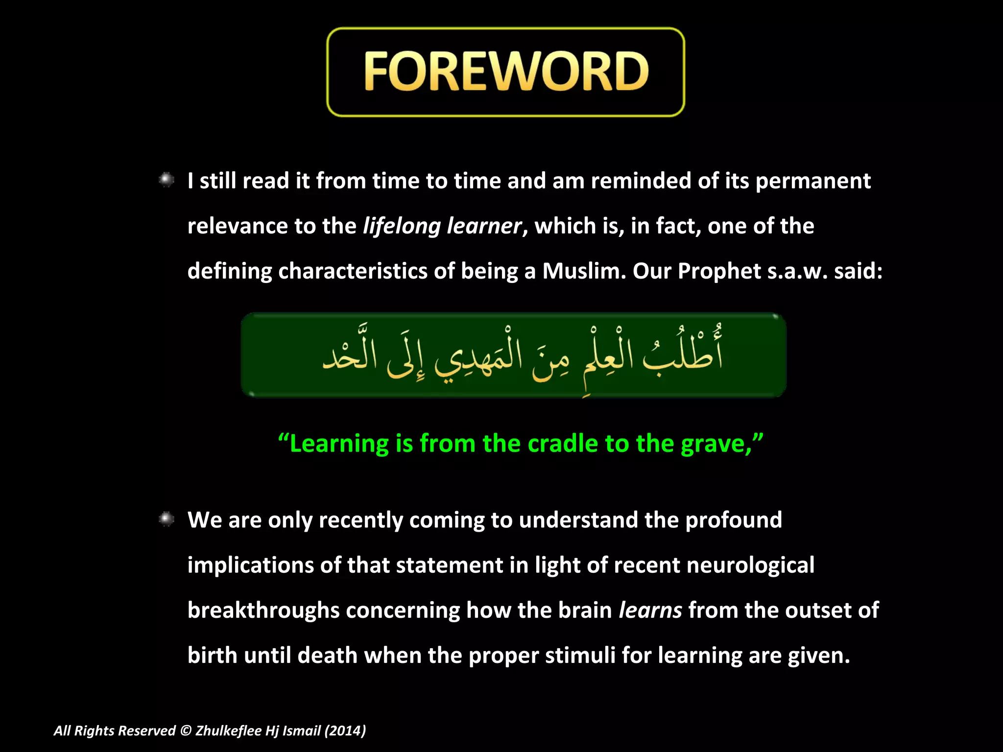I still read it from time to time and am reminded of its permanent
relevance to the lifelong learner, which is, in fact, one of the
defining characteristics of being a Muslim. Our Prophet s.a.w. said:

“Learning is from the cradle to the grave,”
We are only recently coming to understand the profound
implications of that statement in light of recent neurological
breakthroughs concerning how the brain learns from the outset of
birth until death when the proper stimuli for learning are given.
All Rights Reserved © Zhulkeflee Hj Ismail (2014)
)

 