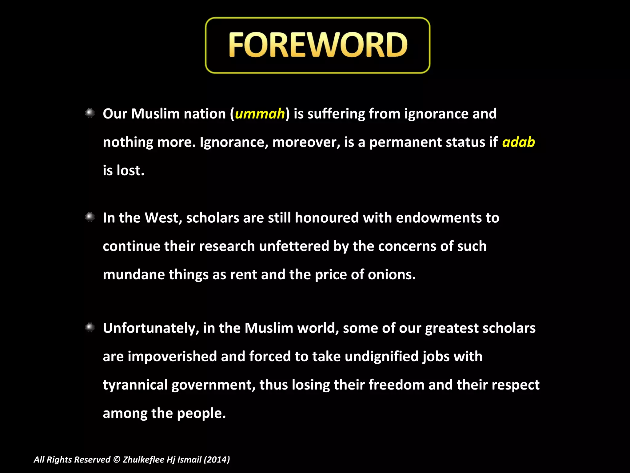 Our Muslim nation (ummah) is suffering from ignorance and
nothing more. Ignorance, moreover, is a permanent status if adab
is lost.
In the West, scholars are still honoured with endowments to
continue their research unfettered by the concerns of such
mundane things as rent and the price of onions.
Unfortunately, in the Muslim world, some of our greatest scholars
are impoverished and forced to take undignified jobs with
tyrannical government, thus losing their freedom and their respect
among the people.
All Rights Reserved © Zhulkeflee Hj Ismail (2014)
)

 