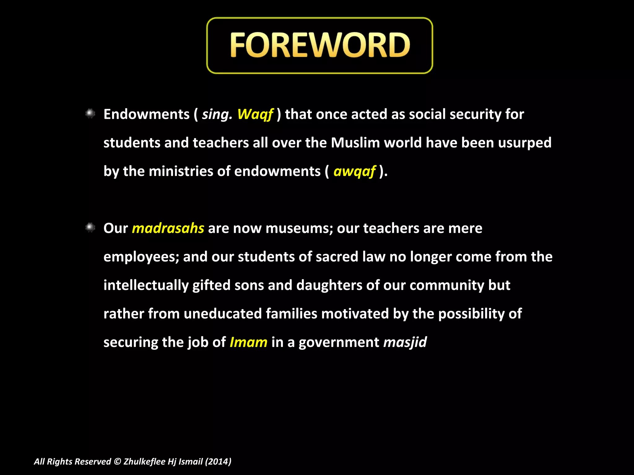 Endowments ( sing. Waqf ) that once acted as social security for
students and teachers all over the Muslim world have been usurped
by the ministries of endowments ( awqaf ).
Our madrasahs are now museums; our teachers are mere
employees; and our students of sacred law no longer come from the
intellectually gifted sons and daughters of our community but
rather from uneducated families motivated by the possibility of
securing the job of Imam in a government masjid

All Rights Reserved © Zhulkeflee Hj Ismail (2014)
)

 
