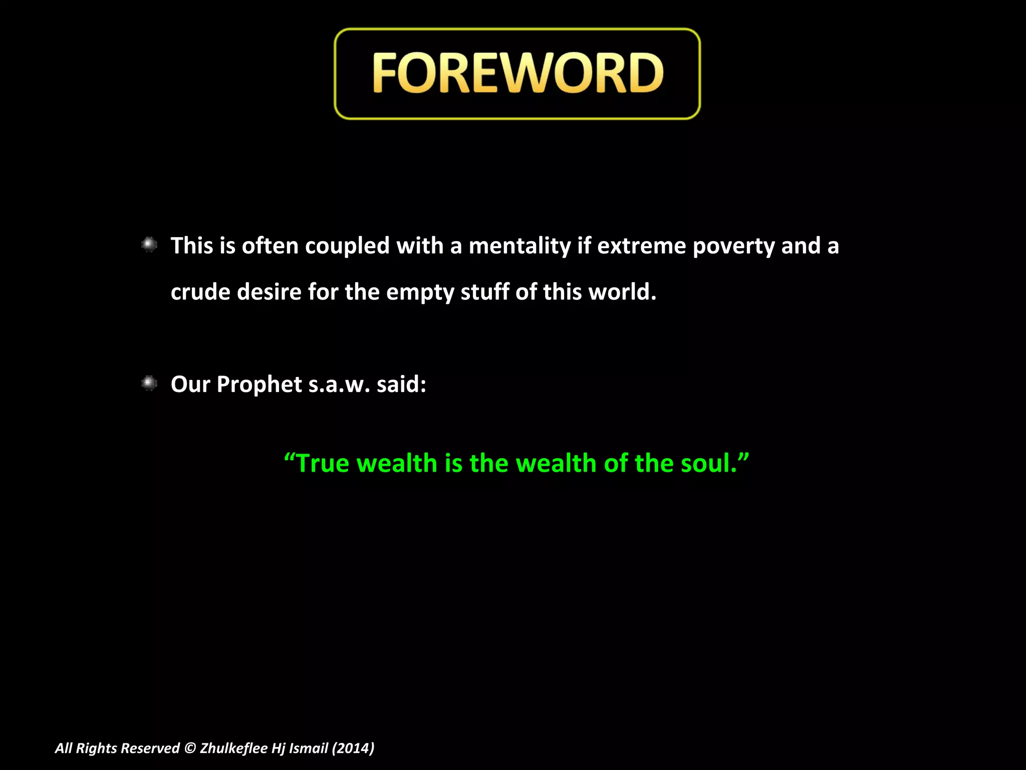 This is often coupled with a mentality if extreme poverty and a
crude desire for the empty stuff of this world.
Our Prophet s.a.w. said:

“True wealth is the wealth of the soul.”

All Rights Reserved © Zhulkeflee Hj Ismail (2014)
)

 