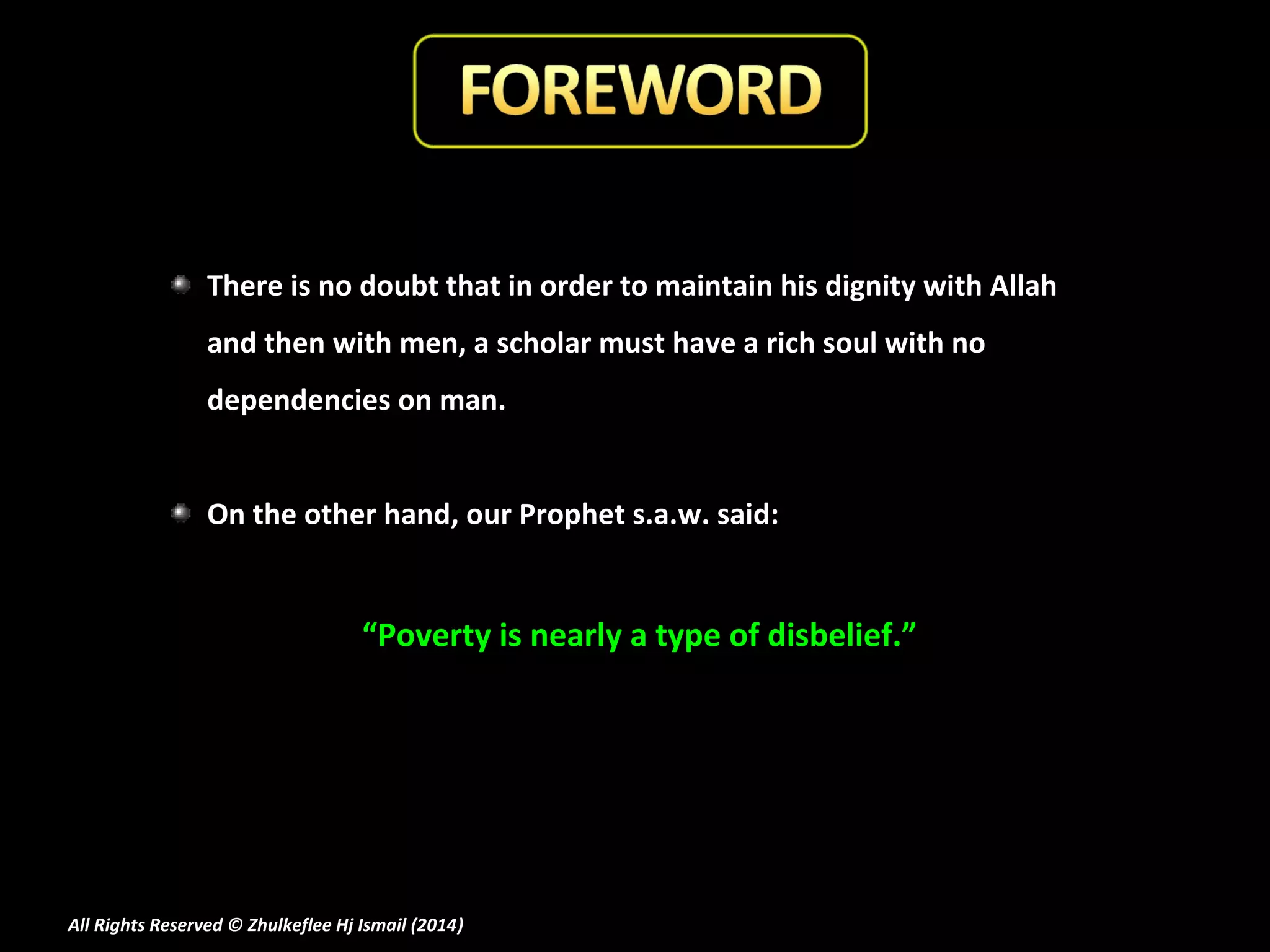 There is no doubt that in order to maintain his dignity with Allah
and then with men, a scholar must have a rich soul with no
dependencies on man.
On the other hand, our Prophet s.a.w. said:

“Poverty is nearly a type of disbelief.”

All Rights Reserved © Zhulkeflee Hj Ismail (2014)
)

 