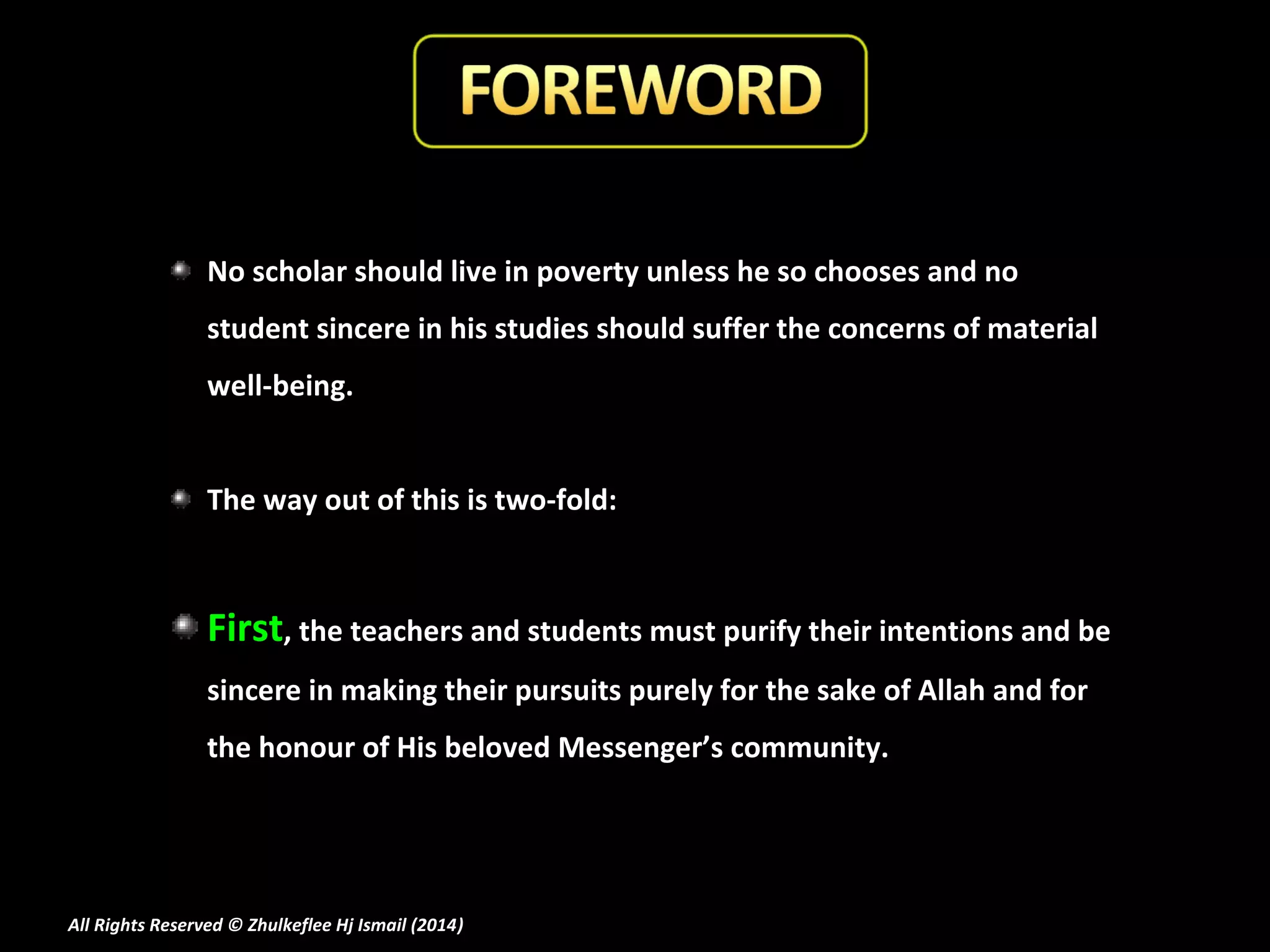 No scholar should live in poverty unless he so chooses and no
student sincere in his studies should suffer the concerns of material
well-being.
The way out of this is two-fold:

First, the teachers and students must purify their intentions and be
sincere in making their pursuits purely for the sake of Allah and for
the honour of His beloved Messenger’s community.

All Rights Reserved © Zhulkeflee Hj Ismail (2014)
)

 