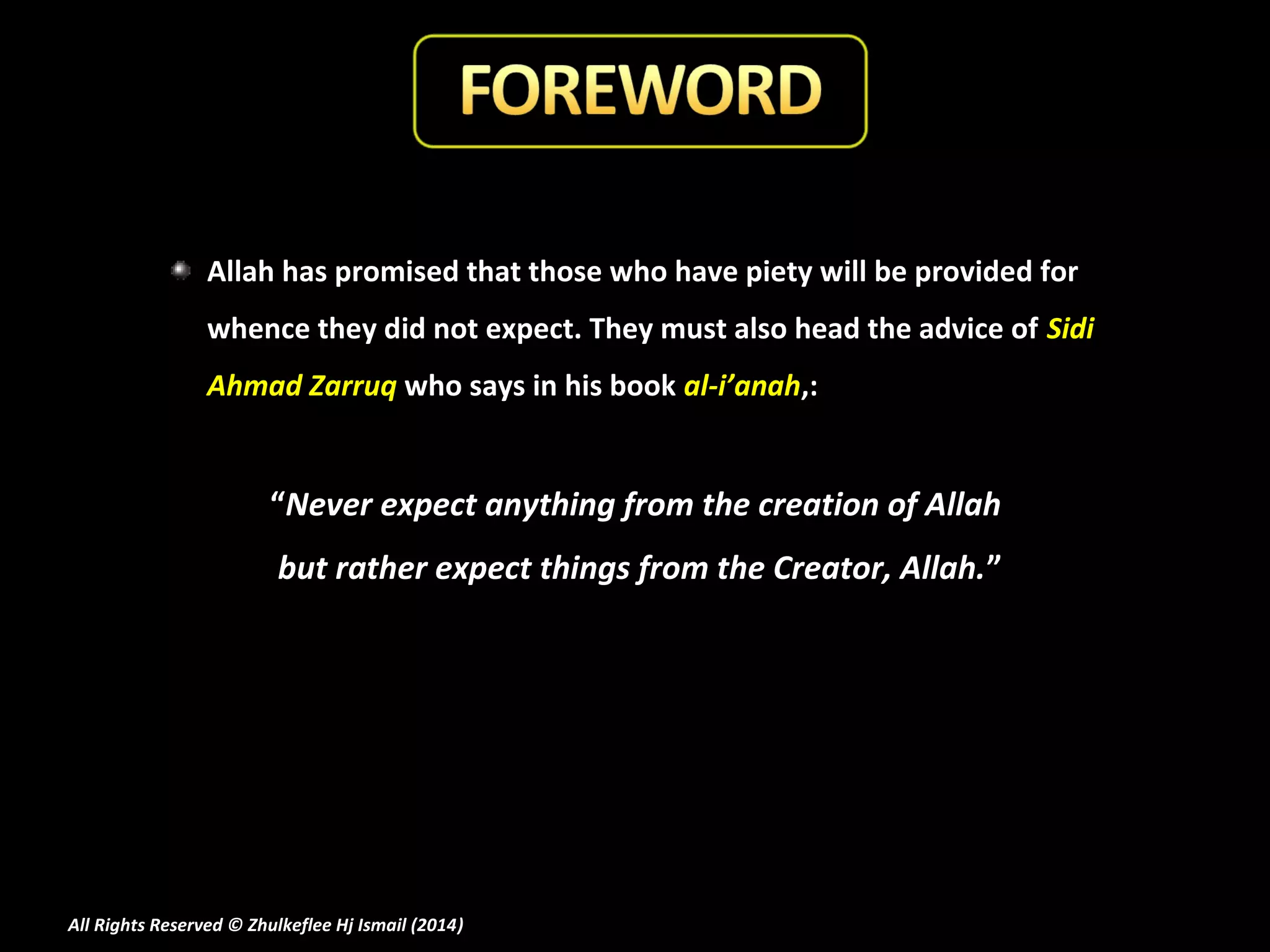 Allah has promised that those who have piety will be provided for
whence they did not expect. They must also head the advice of Sidi
Ahmad Zarruq who says in his book al-i’anah,:

“Never expect anything from the creation of Allah
but rather expect things from the Creator, Allah.”

All Rights Reserved © Zhulkeflee Hj Ismail (2014)
)

 