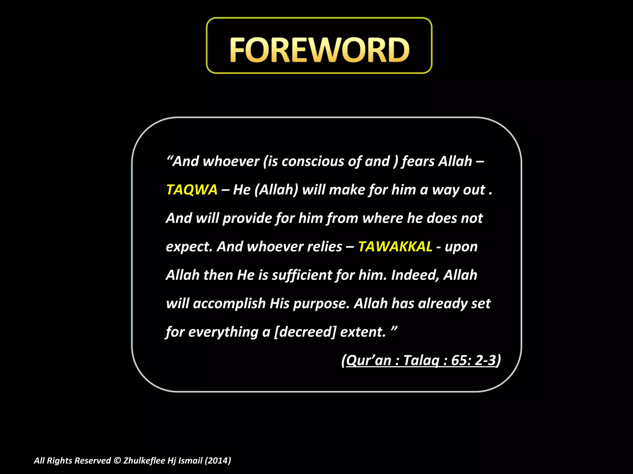 “And whoever (is conscious of and ) fears Allah –
TAQWA – He (Allah) will make for him a way out .
And will provide for him from where he does not
expect. And whoever relies – TAWAKKAL - upon
Allah then He is sufficient for him. Indeed, Allah
will accomplish His purpose. Allah has already set
for everything a [decreed] extent. ”
(Qur’an : Talaq : 65: 2-3)

All Rights Reserved © Zhulkeflee Hj Ismail (2014)
)

 