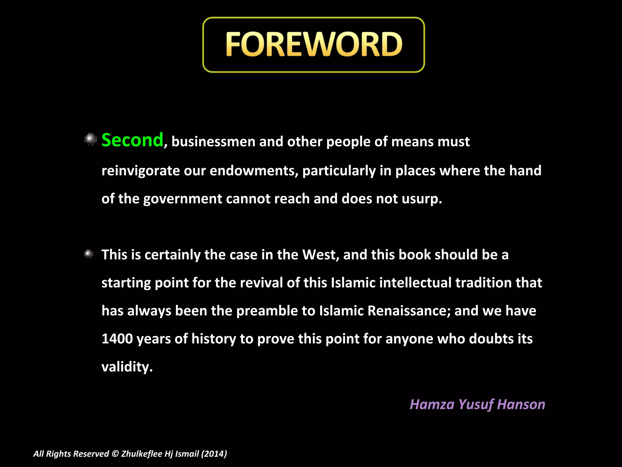 Second, businessmen and other people of means must
reinvigorate our endowments, particularly in places where the hand
of the government cannot reach and does not usurp.
This is certainly the case in the West, and this book should be a
starting point for the revival of this Islamic intellectual tradition that
has always been the preamble to Islamic Renaissance; and we have
1400 years of history to prove this point for anyone who doubts its
validity.
Hamza Yusuf Hanson
All Rights Reserved © Zhulkeflee Hj Ismail (2014)
)

 