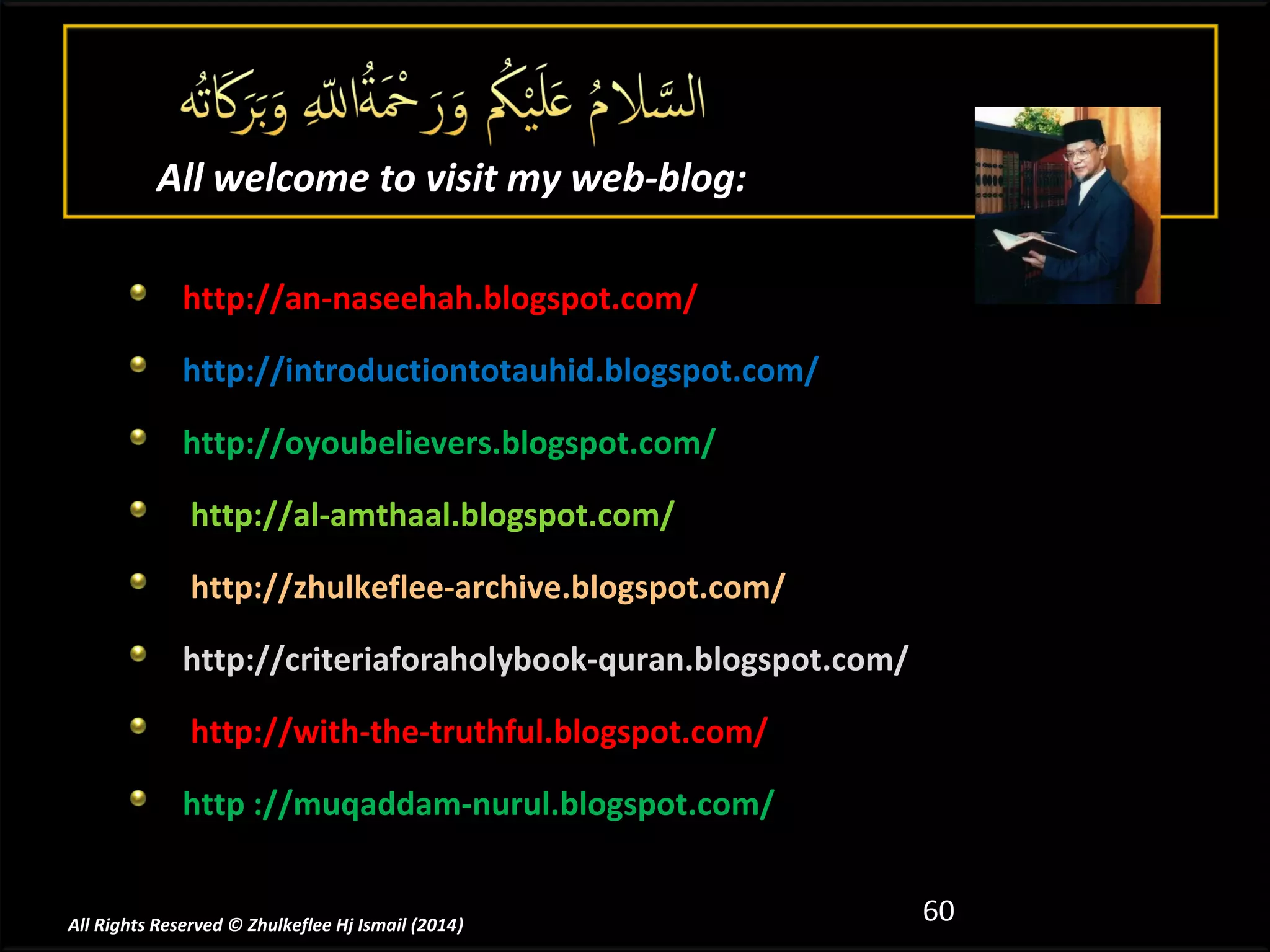 All welcome to visit my web-blog:
http://an-naseehah.blogspot.com/
http://introductiontotauhid.blogspot.com/
http://oyoubelievers.blogspot.com/
http://al-amthaal.blogspot.com/
http://zhulkeflee-archive.blogspot.com/
http://criteriaforaholybook-quran.blogspot.com/
http://with-the-truthful.blogspot.com/
http ://muqaddam-nurul.blogspot.com/

All Rights Reserved © Zhulkeflee Hj Ismail (2014)
)

60

 