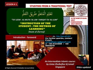 LESSON # 1

STUDYING FROM A TRADITIONAL TEXT

“TA’-LEEM - AL-MUTA-’AL-LIM TARIQAT-TA-’AL-LUM”

“INSTRUCTION OF THE
STUDENT : THE METHOD OF
LEARNING”
Imam al-Zarnuji
Introduction - foreword

All Rights Reserved © Zhulkeflee Hj Ismail (2014)
)

IN THE NAME OF ALLAH,
MOST
COMPASSIONATE,
MOST MERCIFUL

Register via - http://goo.gl/cs6nI

For further queries, contact
E -mail:
ad.fardhayn.sg@gmail.com
or +65 81234669 / +65
96838279

An Intermediate Islamic course:
by Ustaz Zhulkeflee Hj Ismail
Singapore
Slides-updated

 
