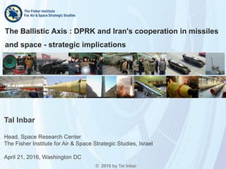 The Ballistic Axis : DPRK and Iran's cooperation in missiles
and space - strategic implications
© 2016 by Tal Inbar
Tal Inbar
Head, Space Research Center
The Fisher Institute for Air & Space Strategic Studies, Israel
April 21, 2016, Washington DC
 