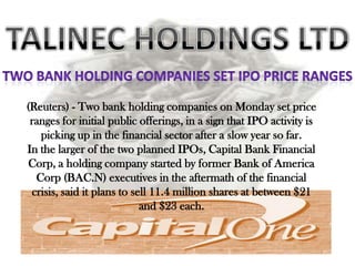 (Reuters) - Two bank holding companies on Monday set price
 ranges for initial public offerings, in a sign that IPO activity is
   picking up in the financial sector after a slow year so far.
In the larger of the two planned IPOs, Capital Bank Financial
 Corp, a holding company started by former Bank of America
  Corp (BAC.N) executives in the aftermath of the financial
 crisis, said it plans to sell 11.4 million shares at between $21
                            and $23 each.
 