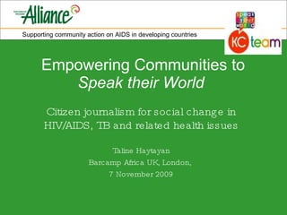 Empowering Communities to  Speak their World   Citizen journalism for social change in HIV/AIDS, TB and related health issues Taline Haytayan Barcamp Africa UK, London,  7 November 2009 