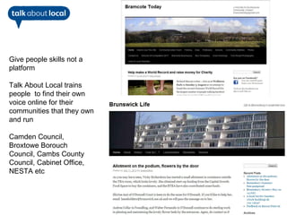 Give people skills not a
platform

Talk About Local trains
people to find their own
voice online for their
communities that they own
and run

Camden Council,
Broxtowe Borouch
Council, Cambs County
Council, Cabinet Office,
NESTA etc
 