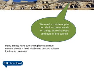 We need a mobile app for
                              our staff to communicate
                              on the go as roving eyes
                               and ears of the council



Many already have own smart phones all have
camera phones – need mobile and desktop solution
for diverse use cases
 