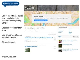 Street reporting – n0tice
new hugely flexible
platform developed by
GMG

Create noticeboard for
area

Use employee phones
smart or camera

All geo tagged




http://n0tice.com
 