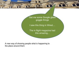 Get me some Google glass
                               goggle things

                          I saw this thing in Wired....

                          The in flight magazine had
                                this amazing...



A new way of showing people what is happening to
the place around them
 