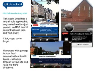 http://talkaboutlocal.org.uk/ar/


Talk About Local has a
very simple approach to
augmented reality – just
paste in an RSS feed of
content with geo tags
and walk away.

Click, copy, paste
forget.


New posts with geotags
in your feed
automatically upload to
Layar – with click
through to your site and
‘take me there’
directions
 