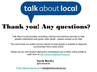 Thank you! Any questions?
    Talk About Local provides consulting, training and business services to help
      people understand local grass roots media – please contact us for help

  This work funds our public service mission to help people in isolated or deprived
                         communities find a voice online

  Check out our new project helping the unemployed use a better online profile to
                  seek work at http://networkingforwork.org.uk/


                              Sarah Hartley
                              @foodiesarah

        | http://talkaboutlocal.org | hello@talkaboutlocal.org |
 