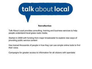Introduction

Talk About Local provides consulting, training and business services to help
people understand local grass roots media.

Started in 2009 with funding from major broadcaster to explore new ways of
providing public service content

Has trained thousands of people in how they can use simple online tools to find
their voice.

Campaigns for greater access to information for all citizens with opendata
 