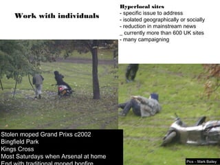 Hyperlocal sites
                                      - specific issue to address
    Work with individuals             - isolated geographically or socially
                                      - reduction in mainstream news
                                      _ currently more than 600 UK sites
                                      - many campaigning




Stolen moped Grand Prixs c2002
Bingfield Park
Kings Cross
Most Saturdays when Arsenal at home
                                                                   Pics – Mark Bailey
 