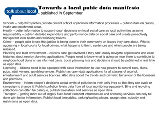 Towards a local pubic data manifesto
                         - published in September

Schools – help third parties provide decent school application information processes – publish data on places,
intake and catchment areas
Health – better information to support tough decisions on local social care as local authorities assume
responsibility – publish detailed expenditure and performance data on social care and create pro-actively
transparent local health and wellbeing boards.
Crime – people able to see that justice is being done in their community on issues they care about. Who is
appearing in local courts for local crimes, what happens to them, sentences and when people are being
released.
Planning and built environment – citizens can’t get involved if they can’t easily navigate applications and case
histories about nearby planning applications. People need to know what is going on near them to contribute to
neighbourhood plans on an informed basis. Local planning lists and decisions should be published in real time
as open data.
Licensing – citizens need to be equipped with basic information to use new powers to control bars, clubs,
pubs, adult venues, gambling venues. Publish as open data applications for all classes of alcohol,
entertainment and adult services licences. Also data about the trends and (criminal) behaviour of the licensees
and premises.
Environment – inform people’s decisions about levels of pollution in their daily lives so that they can avoid or
campaign to change it. Publish pollution levels data from all local monitoring equipment. Bins and recycling
collections can often be baroque, publish timetables and services as open data.
Transport – getting more out of largely fixed local transport infrastructure and shrinking services can only be
done with better information. Publish local timetables, parking/waiting places, usage rates, subsidy and
restrictions as open data.
 